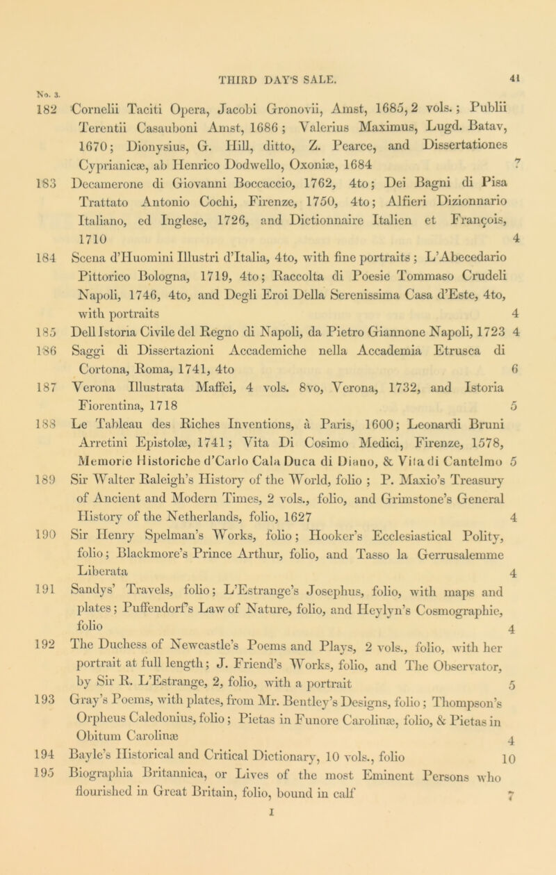 No. 3. 182 183 184 185 186 187 188 189 190 191 192 193 194 195 Cornelii Taciti Opera, Jacobi Gronovii, Amst, 1685,2 vols.; Publii Terentii Casauboni Amst, 1686 ; Valerius Maximus, Lugd. Batav, 1670; Dionysius, G. Hill, ditto, Z. Pearce, and Dissertationes Cyprianicae, ab Henrico Dodwello, Oxonia?, 1684 Decamerone di Giovanni Boccaccio, 1762, 4to; Dei Bagni di Pisa Trattato Antonio Cochi, Firenze, 1750, 4to; Alfieri Dizionnario Italiano, cd Inglese, 1726, and Dictionnaire Italien et Francois, 1710 4 Scena d’Huomini Illustri d’ltalia, 4to, with fine portraits ; L‘Abecedario Pittorico Bologna, 1719, 4to; Baccolta di Poesie Tommaso Crudeli Napoli, 1746, 4to, and Degli Eroi Della Serenissima Casa d’Este, 4to, with portraits 4 Delllstona Civile del Begno di Napoli, da Pietro Giannone Napoli, 1723 4 Saggi di Dissertazioni Accademiche nella Accademia Etrusca di Cortona, Iioma, 1741, 4to 6 Verona Illustrata Maflei, 4 vols. 8vo, Verona, 1732, and Istoria Fiorcntina, 1718 5 Le Tableau des Biches Inventions, a Paris, 1600; Leonardi Bruni Arretini Epistolae, 1741; Vita Di Cosimo Medici, Firenze, 1578, Memorie Historiche d’Carlo Cala Duca di Diano, & Viladi Cantelmo 5 Sir Walter Baleigh’s History of the World, folio ; P. Maxio’s Treasury of Ancient and Modern Times, 2 vols., folio, and Grimstone’s General History of the Netherlands, folio, 1627 4 Sir Henry Spelman’s Works, folio; Hooker’s Ecclesiastical Polity, folio; Blackmore’s Prince Arthur, folio, and Tasso la Gerrusalemme Liberata 4 Sandys’ Travels, folio; L Estrange’s Josephus, folio, with maps and plates; Puffendorf’s Law of Nature, folio, and Heylyn’s Cosmographic, folio 4 The Duchess of Newcastle’s Poems and Plays, 2 vols., folio, with her portrait at full length; J. Friend’s Works, folio, and The Observator, by Sir B. L’Estrange, 2, folio, with a portrait 5 Gray’s Poems, with plates, from Mr. Bentley’s Designs, folio; Thompson’s Orpheus Caledonius, folio; Pietas in Funore Carolina?, folio, & Pietas in Obitum Carolina? ^ Bayle’s Historical and Critical Dictionary, 10 vols., folio 10 Biographia Britannica, or Lives of the most Eminent Persons who flourished in Great Britain, folio, bound in calf 7 I