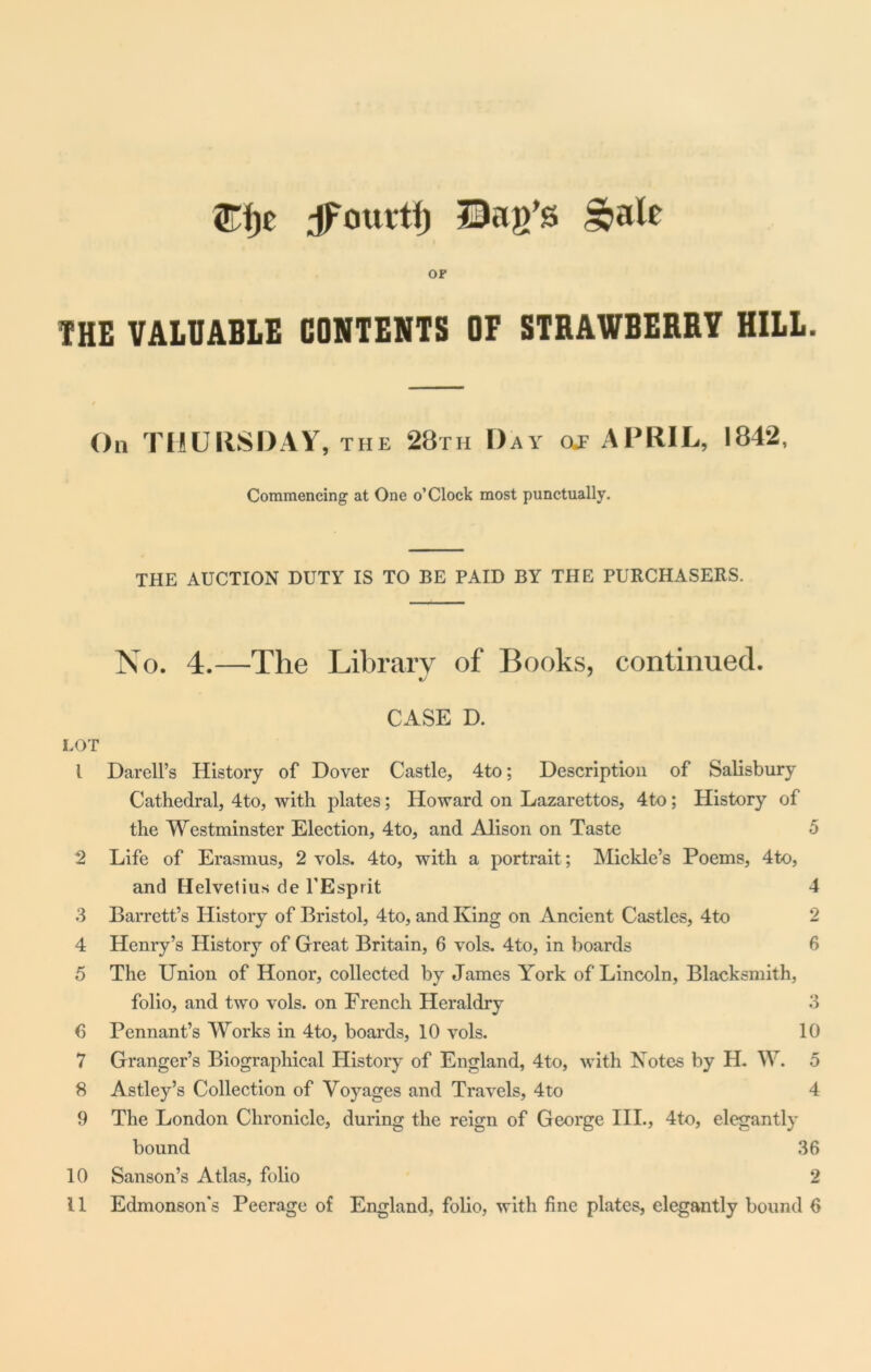 ©fie Jfourtf) Bag’s ^ale OF THE VALUABLE CONTENTS OF STRAWBERRY HILL. On THURSDAY, the 28th Day of APRIL, 1842, Commencing at One o’Clock most punctually. THE AUCTION DUTY IS TO BE PAID BY THE PURCHASERS. No. 4.—The Library of Books, continued. CASE D. LOT l Darell’s History of Dover Castle, 4to; Description of Salisbury Cathedral, 4to, with plates; Howard on Lazarettos, 4to; History of the Westminster Election, 4to, and Alison on Taste 5 2 Life of Erasmus, 2 vols. 4to, with a portrait; Mickle’s Poems, 4to, and Helvetius de l'Esprit 4 3 Barrett’s History of Bristol, 4to, and King on Ancient Castles, 4to 2 4 Henry’s History of Great Britain, 6 vols. 4to, in boards 6 5 The Union of Honor, collected by James York of Lincoln, Blacksmith, folio, and two vols. on French Heraldry 3 6 Pennant’s Works in 4to, boards, 10 vols. 10 7 Granger’s Biographical History of England, 4to, with Notes by H. W. 5 8 Astley’s Collection of Voyages and Travels, 4to 4 9 The London Chronicle, during the reign of George III., 4to, elegantly bound 36 10 Sanson’s Atlas, folio 2