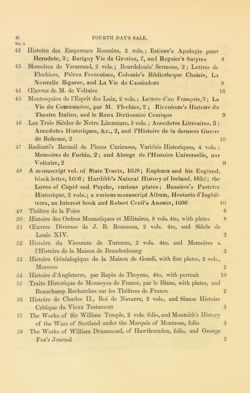 No. 4. 42 Histoire des Empereurs Romains, 2 vols.; Estiene’s Apologie pour Herodote, 3; Burigny Vie de Grotius, *2, and Regnier’s Satyres 8 43 Memoires de Verserand, 2 vols.; Bourdaloues’ Sermons, 2 ; Lettres de Flechiers, Pieces Francoises, Colomie’s Bibliotheque Choisie, La Nouvelle Bigarue, and La Vie de Cassiodore 9 44 CEuvres de M. de Voltaire 16 45 Montesquieu de l’Esprit des Loix, 2 vols.; Lelters d’un Francois,3 ; La Vie du Commendon, par M. Flechier, 2 ; Riccobom’s Histoire du Theatre Italien, and le Roux Dictionaire Comique 9 46 Les Trois Siecles de Notre Literature, 3 vols.; Anecdotes Litteraires, 3 ; Anecdotes Historiques, &c., 2, and l’Histoire de ia derniere Guerre de Bohenie, 2 10 47 Radicati’s Recueil de Pieces Curieuses, Varietes Historiques, 4 vols. ; Memoires de Forbin, 2; and Abrege de l’Hisloire Universelle, par Voltaire, 2 9 48 A manuscript vol. of State Tracts, 1(428; Euphues and bis England, black letter, 1636; Hartlibb’s Natural History of Ireland, 1652; the Loves of Cupid and Psyche, curious plates; Bussiere’s Parterre Historique, 2 vols.; a curious manuscript Album, Hostoria d’lngltil- terra, an Interest book and Robert Cecil’s Answer, 1606 10 49 Theatre de la Foire 6 50 Histoire des Ordres Monastiques et Militaires, 8 vols. 4to, with plates 8 51 CEuvres Diverses de J. B. Rousseau, 2 vols. 4to, and Siecle de Louis XIV. 3 52 Histoire du Viscomte de Turenne, 2 vols. 4to, and Memoires a l’Histoire de la Maison de Brandenbourg 3 53 Histoire Genealogique de la Maison de Gondi, writh fine plates, 2 vols., Morocco 2 54 Histoire d’Angleterre, par Rapin de Thoyras, 4to, with portrait 10 55 Traite Historique de Monnoyes de France, par le Blanc, with plates, and Beauchamp Recherches sur les Theatres de France 2 56 Histoire de Charles II., Roi de Navarre, 2 vols., and Simon Histoire Critique du Vieux Testament 3 57 The Works of Sir William Temple, 2 vols. folio, and Monteith’s History of the Wars of Scotland under the Marquis of Montrose, folio 3 58 The Works of William Drummond, of Hawthornden, folio, and George Fox’s Journal 2