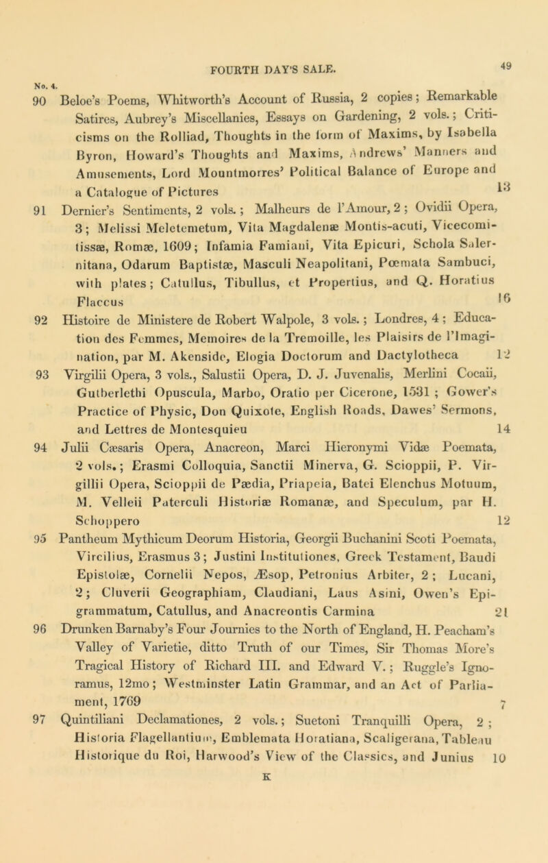 No. 4. 90 Beloe’s Poems, Whitworth’s Account of Russia, 2 copies; Remarkable Satires, Aubrey’s Miscellanies, Essays on Gardening, 2 vols.; Criti- cisms on the Rolliad, Thoughts in the form ot Maxims, by Isabella Byron, Howard’s Thoughts ami Maxims, Andrews’ Manners and Amusements, Lord Mountmorres> Political Balance ol Europe and a Catalogue of Pictures 91 Dernier’s Sentiments, 2 vols.; Malheurs de 1’Amour, 2 ; Ovidii Opera, 3; Melissi Meletemetum, Vita Magdalen® Montis-acuti, Vicecomi- tiss®, Romae, 1609; Infamia Famiani, Vita Epicuri, Schola Saler- nitana, Odarum Baptistae, Masculi Neapolitani, Pcemata Sambuci, with plates; Catullus, Tibullus, et Propertius, and Q. Horatius Flaccus 92 Histoire de Ministere de Robert Walpole, 3 vols.; Londres, 4 ; Educa- tion des Femmes, Memoires de la Tremoille, les Plaisirs de l’lmagi- nation, par M. Akenside, Elogia Doctorum and Dactylotheca 12 93 Virgilii Opera, 3 vols., Salustii Opera, D. J. Juvenalis, Merlini Cocaii, Gutberlethi Opuscula, Marbo, Oralio per Cicerone, 1531 ; Gower’s Practice of Physic, Don Quixote, English Roads, Dawes Sermons, and Lettres de Montesquieu 14 94 Julii Csesaris Opera, Anacreon, Marci Hieronymi Vidae Poemata, 2 vols.; Erasmi Colloquia, Sanctii Minerva, G. Scioppii, P. Vir- gillii Opera, Scioppii de Paedia, Priapeia, Batei Elenchus Motuum, M. Velleii Paterculi Historiae Romanae, and Speculum, par H. Schoppero 12 95 Pantheum Mythicum Deorum Historia, Georgii Buchanini Scoti Poemata, Vircilius, Erasmus 3; Justini lustitutiones, Greek Testament, Baudi Epistolae, Cornelii Nepos, iEsop, Petronius Arbiter, 2 ; Lucani, 2; Cluverii Geographiam, Claudiani, Laus Asini, Owen’s Epi- grammatum, Catullus, and Anacreontis Carmina 21 96 Drunken Barnaby’s Four Journies to the North of England, H. Peacliam’s Valley of Varietie, ditto Truth of our Times, Sir Thomas More’s Tragical History of Richard III. and Edward V.; Ruggle’s Igno- ramus, 12mo; Westminster Latin Grammar, and an Act of Parlia- ment, 1769 7 97 Quintiliani Declamationes, 2 vols.; Suetoni Tranquilli Opera, 2 ; Historia Flagellantium, Emblemata Horatiana, Scaligerana, Tableau Historique du Boi, Harwood’s View of the Classics, and Junius 10 K