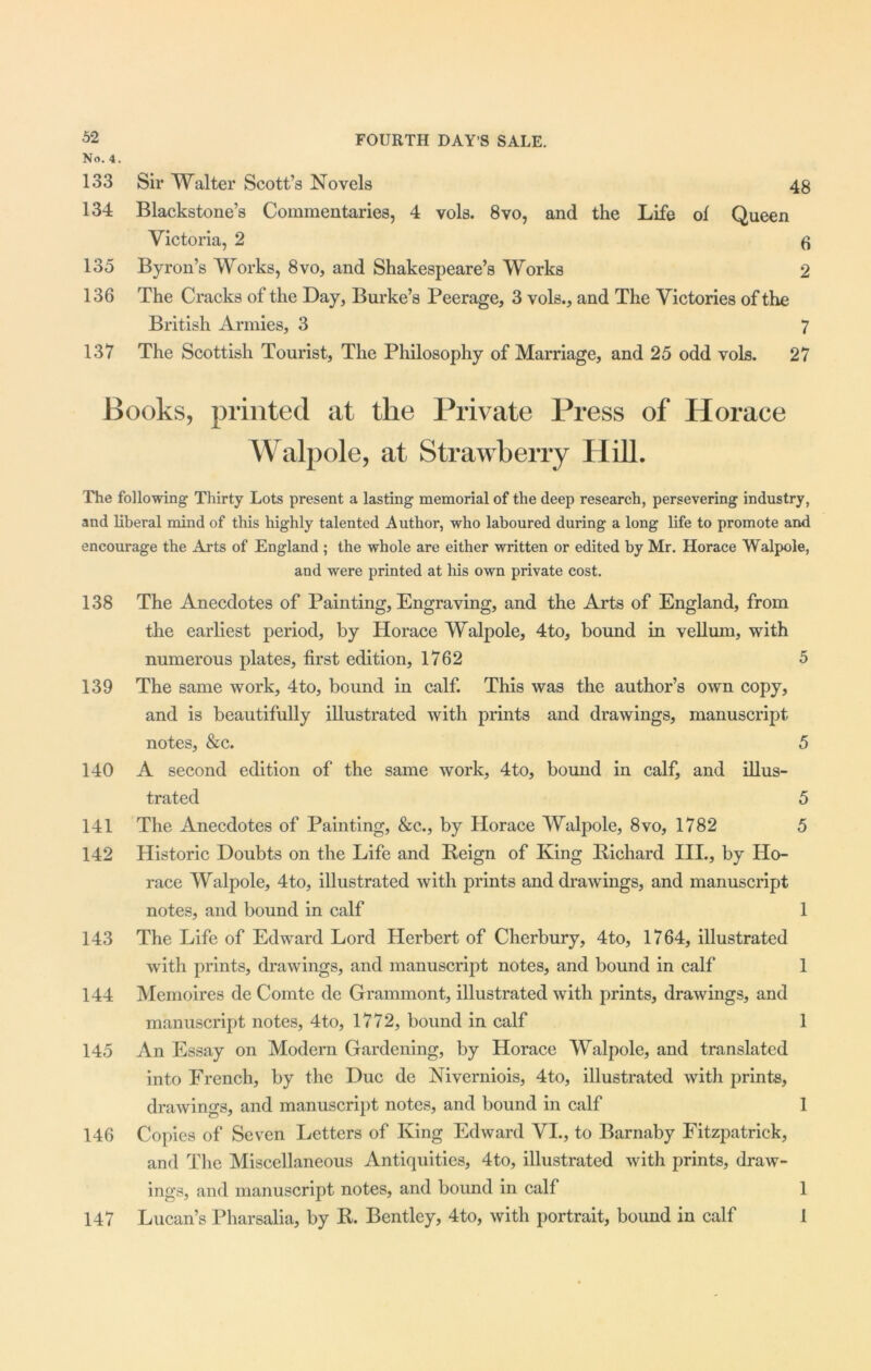 No. 4. 133 Sir Walter Scott’s Novels 48 134 Blackstone’s Commentaries, 4 vols. 8vo, and the Life of Queen Victoria, 2 6 135 Byron’s Works, 8vo, and Shakespeare’s Works 2 136 The Cracks of the Day, Burke’s Peerage, 3 vols., and The Victories of the British Armies, 3 7 137 The Scottish Tourist, The Philosophy of Marriage, and 25 odd vols. 27 Books, printed at the Private Press of Horace Walpole, at Strawberry Hill. The following Thirty Lots present a lasting memorial of the deep research, persevering industry, and liberal mind of this highly talented Author, who laboured during a long life to promote and encourage the Arts of England ; the whole are either written or edited by Mr. Horace Walpole, and were printed at his own private cost. 138 The Anecdotes of Painting, Engraving, and the Arts of England, from the earliest period, by Horace Walpole, 4to, bound in vellum, with numerous plates, first edition, 1762 5 139 The same work, 4to, bound in calf. This was the author’s own copy, and is beautifully illustrated with prints and drawings, manuscript notes, &c. 5 140 A second edition of the same work, 4to, bound in calf, and illus- trated 5 141 The Anecdotes of Painting, &c., by Horace Walpole, 8vo, 1782 5 142 Historic Doubts on the Life and Reign of King Richard III., by Ho- race Walpole, 4to, illustrated with prints and drawings, and manuscript notes, and bound in calf 1 143 The Life of Edward Lord Herbert of Cherbury, 4to, 1764, illustrated with prints, drawings, and manuscript notes, and bound in calf 1 144 Memoires de Comte de Grammont, illustrated with prints, drawings, and manuscript notes, 4to, 1772, bound in calf 1 145 An Essay on Modern Gardening, by Horace Walpole, and translated into French, by the Due de Niverniois, 4to, illustrated with prints, drawings, and manuscript notes, and bound in calf 1 146 Copies of Seven Letters of King Edward VI., to Barnaby Fitzpatrick, and The Miscellaneous Antiquities, 4to, illustrated with prints, draw- ings, and manuscript notes, and bound in calf 1 147 Lucan’s Pharsalia, by R. Bentley, 4to, with portrait, bound in calf 1