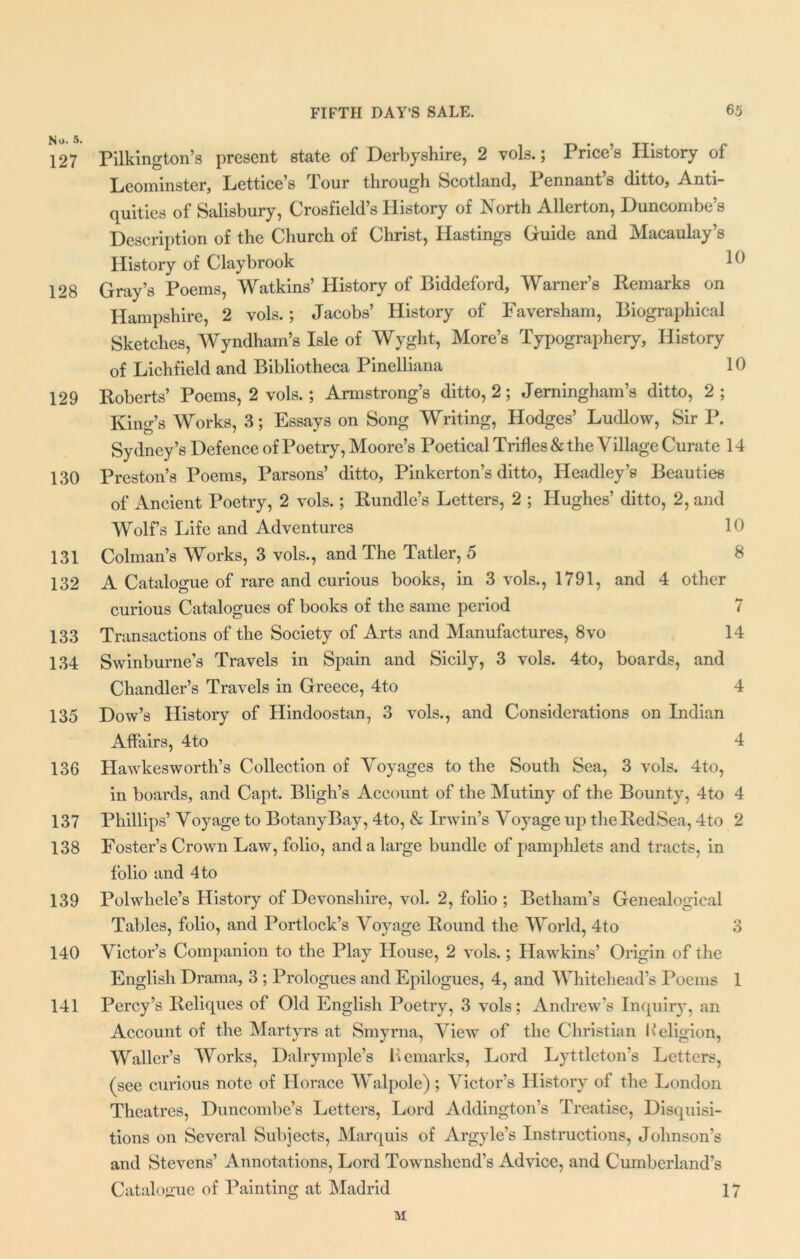 No. 5. 127 Pilkington’s present state of Derbyshire, 2 vols.; Price’s History of Leominster, Lettice’s Tour through Scotland, Pennant’s ditto, Anti- quities of Salisbury, Crosfield’s History of North Allerton, Duncombe’s Description of the Church of Christ, Hastings Guide and Macaulay’s History of Claybrook 128 Gray’s Poems, Watkins’ History of Biddeford, Warner’s Remarks on Hampshire, 2 vols.; Jacobs’ History of Faversham, Biographical Sketches, Wyndham’s Isle of Wyght, More’s Typographery, History of Lichfield and Bibliotheca Pinelliana 10 129 Roberts’ Poems, 2 vols.; Armstrong’s ditto, 2; Jemingham’s ditto, 2; King’s Works, 3; Essays on Song Writing, Hodges’ Ludlow, Sir P. Sydney’s Defence of Poetry, Moore’s Poetical Trifles & the Village Curate 14 130 Preston’s Poems, Parsons’ ditto, Pinkerton’s ditto, Headley’s Beauties of Ancient Poetry, 2 vols.; Bundle’s Letters, 2 ; Hughes’ ditto, 2, and Wolf’s Life and Adventures 10 131 Colman’s Works, 3 vols., and The Tatler, 5 8 132 A Catalogue of rare and curious books, in 3 vols., 1791, and 4 other curious Catalogues of books of the same period 7 133 Transactions of the Society of Arts and Manufactures, 8vo 14 134 Swinburne’s Travels in Spain and Sicily, 3 vols. 4to, boards, and Chandler’s Travels in Greece, 4to 4 135 Dow’s History of Hindoostan, 3 vols., and Considerations on Indian Affairs, 4to 4 136 Hawkesworth’s Collection of Voyages to the South Sea, 3 vols. 4to, in boards, and Capt. Bligh’s Account of the Mutiny of the Bounty, 4to 4 137 Phillips’ Voyage to BotanyBay, 4to, & Irwin’s Voyage up theRedSea, 4to 2 138 Foster’s Crown Law, folio, and a large bundle of pamphlets and tracts, in folio and 4 to 139 Polwhele’s History of Devonshire, vol. 2, folio ; Betham’s Genealogical Tables, folio, and Portlock’s Voyage Round the World, 4to 3 140 Victor’s Companion to the Play House, 2 vols.; Hawkins’ Origin of the English Drama, 3 ; Prologues and Epilogues, 4, and Whitehead’s Poems 1 141 Percy’s Reliques of Old English Poetry, 3 vols; Andrew’s Inquiry, an Account of the Martyrs at Smyrna, View of the Christian Keligion, Waller’s Works, Dalrymple’s Remarks, Lord Lyttleton’s Letters, (see curious note of Horace Walpole); Victor’s History of the London Theatres, Duncombe’s Letters, Lord Addington’s Treatise, Disquisi- tions on Several Subjects, Marquis of Argyle’s Instructions, Johnson’s and Stevens’ Annotations, Lord Townshend’s Advice, and Cumberland’s Catalogue of Painting at Madrid 17 M