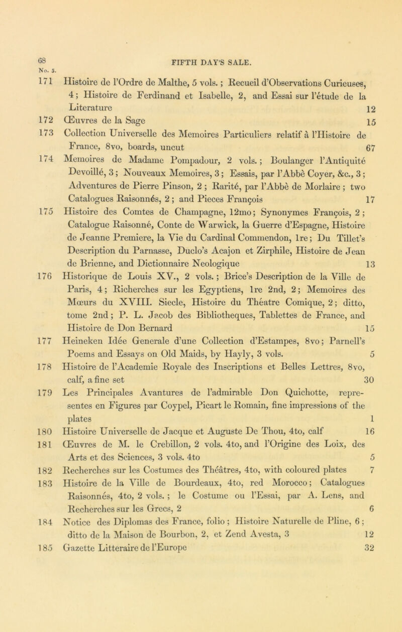 G8 No. 5, 171 172 173 174 175 176 177 178 179 180 181 182 183 184 185 FIFTH DAY’S SALE. Histoire de l’Ordre de Malthe, 5 vols.; Recueil d’Observations Curieuses, 4; Histoire de Ferdinand et Isabelle, 2, and Essai sur l’etude de la Literature 12 (Euvres de la Sage 15 Collection Universelle des Memoires Particuliers relatif a l’Histoire de France, 8vo, boards, uncut 67 Memoires de Madame Pompadour, 2 vols.; Boulanger l’Antiquite Devoille, 3; Nouveaux Memoires, 3; Essais, par l’Abbe Coyer, &c., 3 ; Adventures de Pierre Pinson, 2 ; Raritb, par l’Abbe de Morlaire ; two Catalogues Raisonn^s, 2; and Pieces Francois 17 Histoire des Comtes de Champagne, 12mo; Synonymes Francis, 2; Catalogue Raisonne, Conte de Warwick, la Guerre d’Espagne, Histoire de Jeanne Premiere, la Vie du Cardinal Commendon, Ire; Du Tibet’s Description du Parnasse, Duclo’s Acajon et Zirphile, Histoire de Jean de Brienne, and Dictionnaire Neologique 13 Historique de Louis XV., 2 vols.; Brice’s Description de la Ville de Paris, 4; Richerches sur les Egyptiens, Ire 2nd, 2; Memoires des Moeurs du XVIII. Siecle, Histoire du Theatre Comique, 2; ditto, tome 2nd; P. L. Jacob des Bibliotheques, Tablettes de France, and Histoire de Don Bernard 15 Heineken Idee Generale d’une Collection d’Estampes, 8vo; Parnell’s Poems and Essays on Old Maids, by Hayly, 3 vols. 5 Histoire de l’Academie Royale des Inscriptions et Belles Lettres, 8vo, calf, a fine set 30 Les Principals Avantures de l’admirable Don Quichotte, repre- sentes en Figures par Coypel, Picart le Romain, fine impressions of the plates 1 Histoire Universelle de Jacque et Auguste De Thou, 4to, calf 16 GEuvres de M. le Crebillon, 2 vols. 4to, and l’Origine des Loix, des Arts et des Sciences, 3 vols. 4to 5 Recherches sur les Costumes des Theatres, 4to, with coloured plates 7 Histoire de la Ville de Bourdeaux, 4to, red Morocco; Catalogues Raisonnes, 4to, 2 vols. ; le Costume ou l’Essai, par A. Lens, and Recherches sur les Grecs, 2 6 Notice des Diplomas des France, folio ; Histoire Naturelle de Pline, 6; ditto de la Maison de Bourbon, 2, et Zend Avesta, 3 12 Gazette Litteraire de l’Europe 32