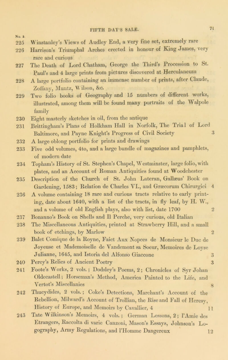 No. 5. 225 W install ley’s Views of Audley End, a very fine set, extremely rare 226 Harrison’s Triumphal Arches erected in honour of King James, very rare and curious 227 The Death of Lord Chatham, George the Third’s Procession to St. Paul’s and 4 large prints from pictures discovered at Herculaneum 228 A large portfolio containing an immense number of prints, after Claude, Zoffany, Muntz, V ilson, &c. 229 Two folio books of Geography and 15 numbers of different works, illustrated, among them will be found many portraits of the Walpole family 230 Eight masterly sketches in oil, from the antique 231 Brittingham’s Plans of Holkham Hall in Norfolk, The Trial of Lord Baltimore, and Payne Knight’s Progress of Civil Society 3 232 A large oblong portfolio for prints and drawings 233 Five odd volumes, 4to, and a large bundle of magazines and pamphlets, of modern date 234 Topham’s History of St. Stephen’s Chapel, Westminster, large folio, with plates, and an Account of Roman Antiquities found at Woodchester 235 Description of the Church of St. John Lateran, Gallaeus’ Book on Gardening, 1583; Relation de Charles VI., and Grascorum Chirurgici 4 236 A volume containing 18 rare and curious tracts relative to early print- ing, date about 1640, with a list of the tracts, in fly leaf, by H. W., and a volume of old English plays, also with list, date 1700 2 237 Bonanno’s Book on Shells and II Perche, very curious, old Italian 238 The Miscellaneous Antiquities, printed at Strawberry Hill, and a small book of etchings, by Marlow 2 239 Balet Comique de la Royne, Faict Aux Nopces de Monsieur le Due de Joyeuse et Mademoiselle de Vandemont sa Soeur, Memoires de Loyse Julianne, 1645, and Istoria del Alfonso Giaccone 3 240 Percy’s Relics of Ancient Poetry 3 241 Foote’s Works, 2 vols.; Dodsley’s Poems, 2; Chronicles of Syr Johan Oldecastell; Horseman’s Method, America Painted to the Life, and Vertot’s Miscellanies 8 242 Thucydides, 2 vols.; Coke’s Detections, Marchant’s Account of the Rebellion, Milward’s Account of Trollian, the Rise and Fall of Heresy, History of Europe, and Memoirs by Cavallier, 4 11 243 Tate Wilkinson’s Memoirs, 4 vols.; German Lessons, 2; l’Amie des Etrangers, Raccolta di varie Canzoni, Mason’s Essays, Johnson’s Lo- gography, Army Regulations, and l’Homme Dangereux 12