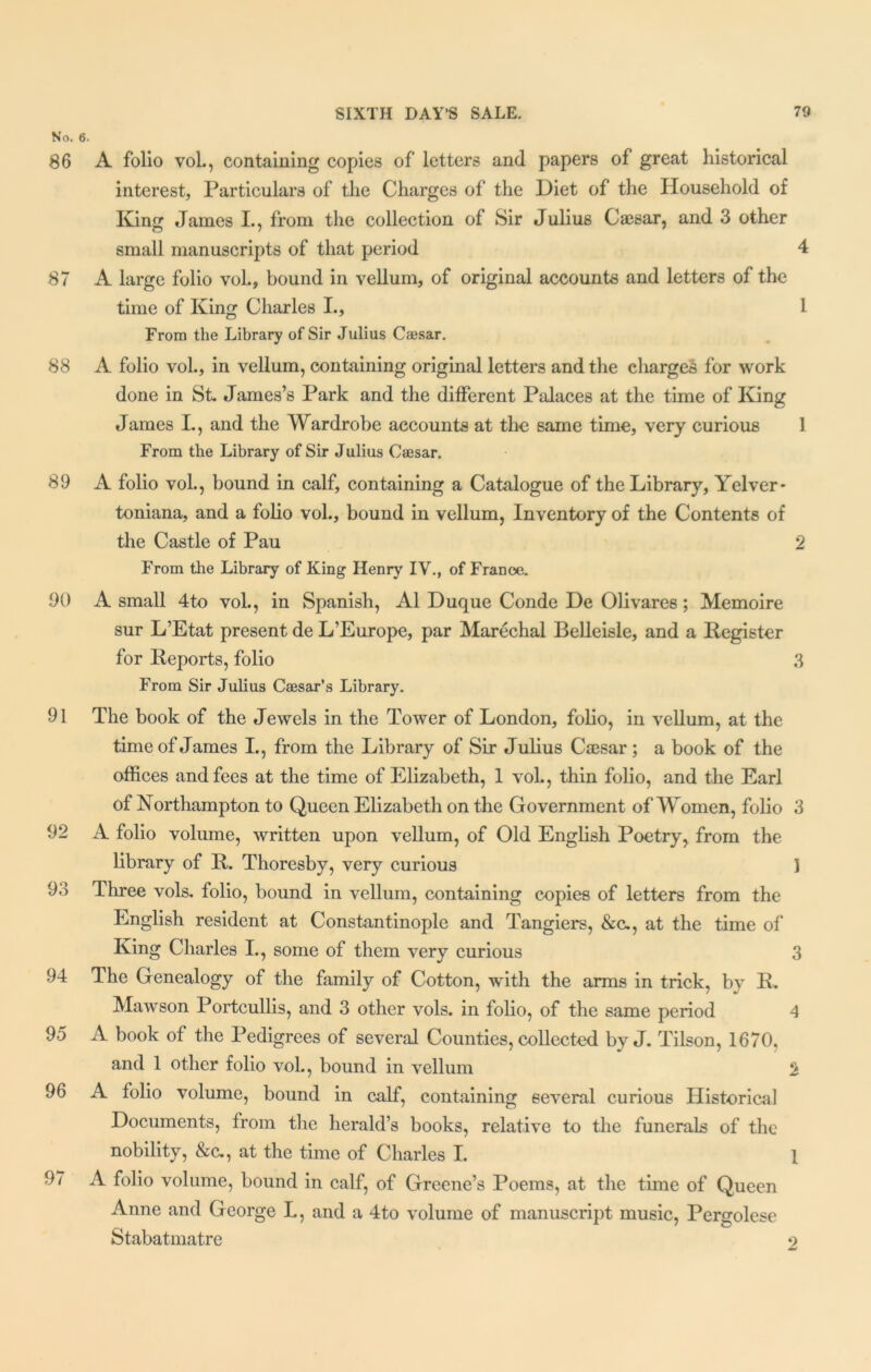 No. 6. 86 A folio vol., containing copies of letters and papers of great historical interest, Particulars of the Charges of the Diet of the Household of King James I., from the collection of Sir Julius Caesar, and 3 other small manuscripts of that period 4 87 A large folio vol., bound in vellum, of original accounts and letters of the time of King Charles I., 1 From the Library of Sir Julius Caesar. 88 A folio vol., in vellum, containing original letters and the charges for work done in St. James’s Park and the different Palaces at the time of King James I., and the Wardrobe accounts at the same time, very curious 1 From the Library of Sir Julius Caesar. 89 A folio vol., bound in calf, containing a Catalogue of the Library, Yelver* toniana, and a folio vol., bound in vellum, Inventory of the Contents of the Castle of Pau 2 From the Library of King Henry IV., of France. 90 A small 4to vol., in Spanish, A1 Duque Conde De Olivares; Memoire sur L’Etat present de L’Europe, par Marechal Belleisle, and a Register for Reports, folio 3 From Sir Julius Caesar’s Library. 91 The book of the Jewels in the Tower of London, folio, in vellum, at the time of James I., from the Library of Sir Julius Caesar ; a book of the offices and fees at the time of Elizabeth, 1 vol., thin folio, and the Earl of Northampton to Queen Elizabeth on the Government of Women, folio 3 92 A folio volume, written upon vellum, of Old English Poetry, from the library of R. Thoresby, very curious 1 98 Three vols. folio, bound in vellum, containing copies of letters from the English resident at Constantinople and Tangiers, &c., at the time of King Charles I., some of them very curious 3 94 The Genealogy of the family of Cotton, with the arms in trick, by R. Mawson Portcullis, and 3 other vols. in folio, of the same period 4 95 A book of the Pedigrees of several Counties, collected by J. Tilson, 1670. and 1 other folio vol., bound in vellum 2 96 A folio volume, bound in calf, containing several curious Historical Documents, from the herald’s books, relative to the funerals of the nobility, &c., at the time of Charles I. 1 97 A folio volume, bound in calf, of Greene’s Poems, at the time of Queen Anne and George L, and a 4to volume of manuscript music, Pergolese Stabatmatre 9