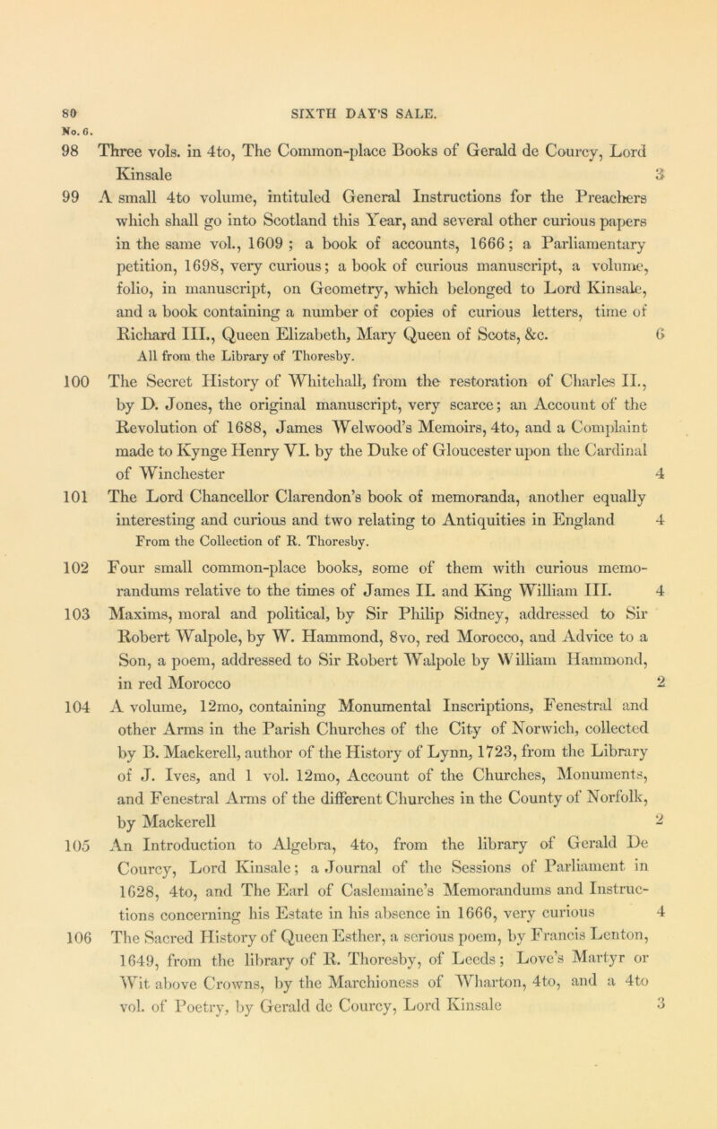 No. 6. 98 Three vols. in 4to, The Common-place Books of Gerald de Courcy, Lord Kinsale 3 99 A small 4to volume, intituled General Instructions for the Preachers which shall go into Scotland this Year, and several other curious papers in the same vol., 1609; a book of accounts, 1666; a Parliamentary petition, 1698, very curious; a book of curious manuscript, a volume, folio, in manuscript, on Geometry, which belonged to Lord Kinsale, and a book containing a number of copies of curious letters, time of Richard III., Queen Elizabeth, Mary Queen of Scots, &c. 6 All from the Library of Thoresby. 100 The Secret History of Whitehall, from the restoration of Charles II., by D. Jones, the original manuscript, very scarce; an Account of the Revolution of 1688, James Wei wood’s Memoirs, 4to, and a Complaint made to Kynge Henry VI. by the Duke of Gloucester upon the Cardinal of Winchester 4 101 The Lord Chancellor Clarendon’s book of memoranda, another equally interesting and curious and two relating to Antiquities in England 4 From the Collection of R. Thoresby. 102 Four small common-place books, some of them with curious memo- randums relative to the times of James IL and Kang William III. 4 103 Maxims, moral and political, by Sir Philip Sidney, addressed to Sir Robert Walpole, by W. Hammond, 8vo, red Morocco, and Advice to a Son, a poem, addressed to Sir Robert Walpole by William Hammond, in red Morocco 2 104 A volume, 12mo, containing Monumental Inscriptions, Fenestral and other Arms in the Parish Churches of the City of Norwich, collected by B. Mackerell, author of the History of Lynn, 1723, from the Library of J. Ives, and 1 vol. 12mo, Account of the Churches, Monuments, and Fenestral Arms of the different Churches in the County of Norfolk, by Mackerell 2 105 An Introduction to Algebra, 4to, from the library of Gerald De Courcy, Lord Kinsale; a Journal of the Sessions of Parliament in 1628, 4to, and The Earl of Caslemaine’s Memorandums and Instruc- tions concerning his Estate in his absence in 1666, very curious 4 106 The Sacred History of Queen Esther, a serious poem, by Francis Lenton, 1649, from the library of R. Thoresby, of Leeds; Love’s Martyr or Wit above Crowns, by the Marchioness of Wharton, 4to, and a 4to vol. of Poetry, by Gerald de Courcy, Lord Kinsale 3