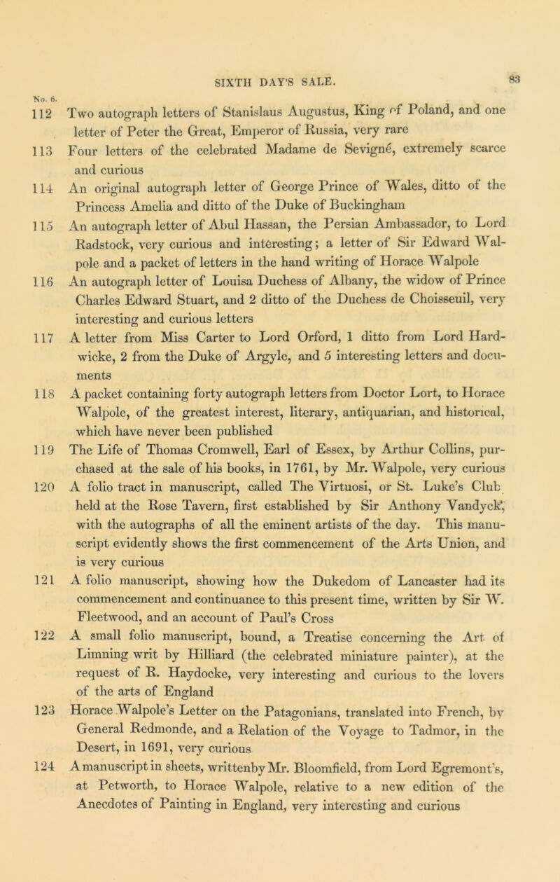 No. 6. 112 Two autograph letters of Stanislaus Augustus, King of Poland, and one letter of Peter the Great, Emperor of Russia, very rare 113 Four letters of the celebrated Madame de Sevigne, extremely scarce and curious 114 An original autograph letter of George Prince of Wales, ditto of the Princess Amelia and ditto of the Duke of Buckingham 115 An autograph letter of Abul Hassan, the Persian Ambassador, to Lord Radstock, very curious and interesting; a letter of Sir Edward Wal- pole and a packet of letters in the hand writing of Horace Walpole 116 An autograph letter of Louisa Duchess of Albany, the widow of Prince Charles Edward Stuart, and 2 ditto of the Duchess de Choisseuil, very interesting and curious letters 117 A letter from Miss Carter to Lord Orford, 1 ditto from Lord Hard- wicke, 2 from the Duke of Argyle, and 5 interesting letters and docu- ments 118 A packet containing forty autograph letters from Doctor Lort, to Horace Walpole, of the greatest interest, literary, antiquarian, and historical, which have never been published 119 The Life of Thomas Cromwell, Earl of Essex, by Arthur Collins, pur- chased at the sale of his books, in 1761, by Mr. Walpole, very curious 120 A folio tract in manuscript, called The Virtuosi, or St Luke’s Club held at the Rose Tavern, first established by Sir Anthony Vandyck*, with the autographs of all the eminent artists of the day. This manu- script evidently shows the first commencement of the Arts Union, and is very curious 121 A folio manuscript, showing how the Dukedom of Lancaster had its commencement and continuance to this present time, written by Sir W. Fleetwood, and an account of Paul’s Cross 122 A small folio manuscript, bound, a Treatise concerning the Art of Limning writ by Hilliard (the celebrated miniature painter), at the request of R. Haydocke, very interesting and curious to the lovers of the arts of England 123 Horace Walpole’s Letter on the Patagonians, translated into French, by General Redmonde, and a Relation of the Voyage to Tadmor, in the Desert, in 1691, very curious 124 A manuscript in sheets, writtenbyMr. Bloomfield, from Lord Egremont’s, at Petworth, to Horace Walpole, relative to a new edition of the Anecdotes of Painting in England, very interesting and curious