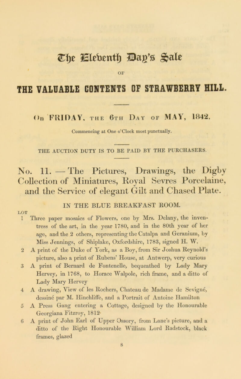 £f)e IBlebentf) Bag’s g>ale OF THE VALUABLE CONTENTS OF STRAWBERRY HILL. On FRIDAY, the 6th Day of MAY, 1842, Commencing at One o’Clock most punctually. THE AUCTION DUTY IS TO BE PAID BY THE PURCHASERS. No. 11. —The Pictures, Drawings, the Digby Collection of Miniatures, Royal Sevres Porcelaine, and the Service of elegant Gilt and Chased Plate. IN THE BLUE BREAKFAST ROOM. LOT 1 Three paper mosaics of Flowers, one by Mrs. Delany, the inven- tress of the art, in the year 1780, and in the 80th year of her age, and the 2 others, representing the Catalpa and Geranium, by Miss Jennings, of Shiplalce, Oxfordshire, 1783, signed H. W. 2 A print of the Duke of York, as a Boy, from Sir Joshua Reynold’s picture, also a print of Rubens’ House, at Antwerp, very curious 3 A print of Bernard de Fontenelle, bequeathed by Lady Mary Hervey, in 1768, to Horace Walpole, rich frame, and a ditto of Lady Mary Hervey 4 A drawing, View of les Rochers, Chateau de Madame de Sevigne, dessine par M. Hinchliffe, and a Portrait of Antoine Hamilton 5 A Press Gang entering a Cottage, designed by the Honourable Georgiana Fitzroy, 1812- 6 A print of John Earl of Upper Ossory, from Lane’s picture, and a ditto of the Right Honourable William Lord Radstock, black frames, glazed