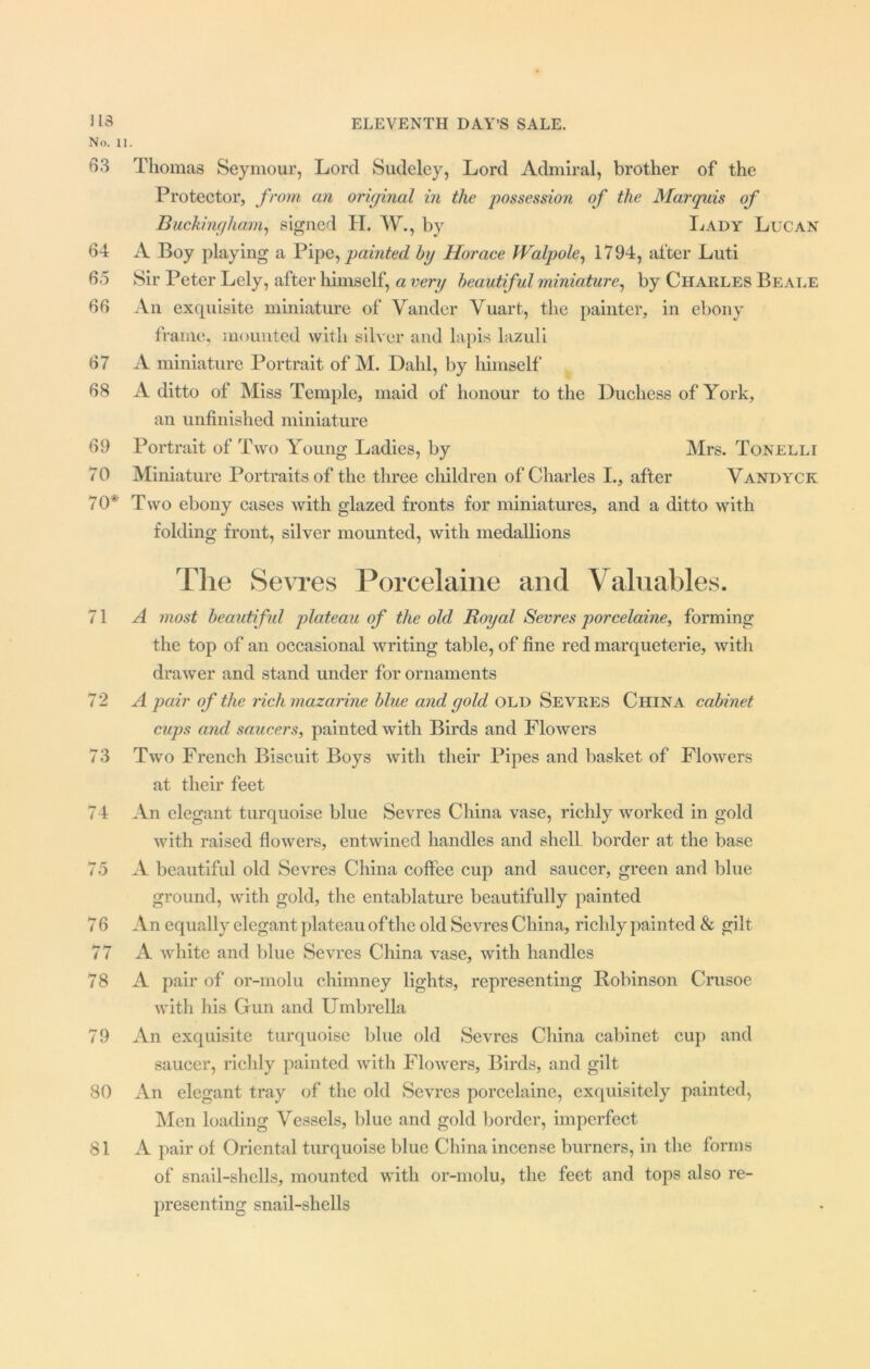No. II. 63 Thomas Seymour, Lord Sudeley, Lord Admiral, brother of the Protector, from an original in the possession of the Marquis of Buckingham, signed PI. W., by Lady Lucan 64 A Boy playing a Pipe, painted by Horace Walpole, 1794, after Luti 65 Sir Peter Lely, after himself, a very beautiful miniature, by Charles Beale 66 An exquisite miniature of Vander Vuart, the painter, in ebony frame, mounted with silver and lapis lazuli 67 A miniature Portrait of M. Dahl, by himself 68 A ditto of Miss Temple, maid of honour to the Duchess of York, an unfinished miniature 69 Portrait of Two Young Ladies, by Mrs. Tonelli 70 Miniature Portraits of the three children of Charles I., after Vandyck 70* Two ebony cases with glazed fronts for miniatures, and a ditto with folding front, silver mounted, with medallions The Sevres Porcelaine and Valuables. 71 A most beautiful plateau of the old Royal Sevres porcelaine, forming the top of an occasional writing table, of fine red marqueterie, with drawer and stand under for ornaments 72 A pair of the rich mazarine blue and gold old Sevres China cabinet cups and saucers, painted with Birds and Flowers 73 Two French Biscuit Boys with their Pipes and basket of Flowers at their feet 74 An elegant turquoise blue Sevres China vase, richly worked in gold with raised flowers, entwined handles and shell border at the base 75 A beautiful old Sevres China coffee cup and saucer, green and blue ground, with gold, the entablature beautifully painted 7 6 An equally elegant plateau of the old Sevres China, richly painted & gilt 77 A white and blue Sevres China vase, with handles 78 A pair of or-molu chimney lights, representing Robinson Crusoe with his Gun and Umbrella 79 An exquisite turquoise blue old Sevres China cabinet cup and saucer, richly painted with Flowers, Birds, and gilt 80 An elegant tray of the old Sevres porcelaine, exquisitely painted, Men loading Vessels, blue and gold border, imperfect 81 A pair of Oriental turquoise blue China incense burners, in the forms of snail-shells, mounted with or-molu, the feet and tops also re- presenting snail-shells