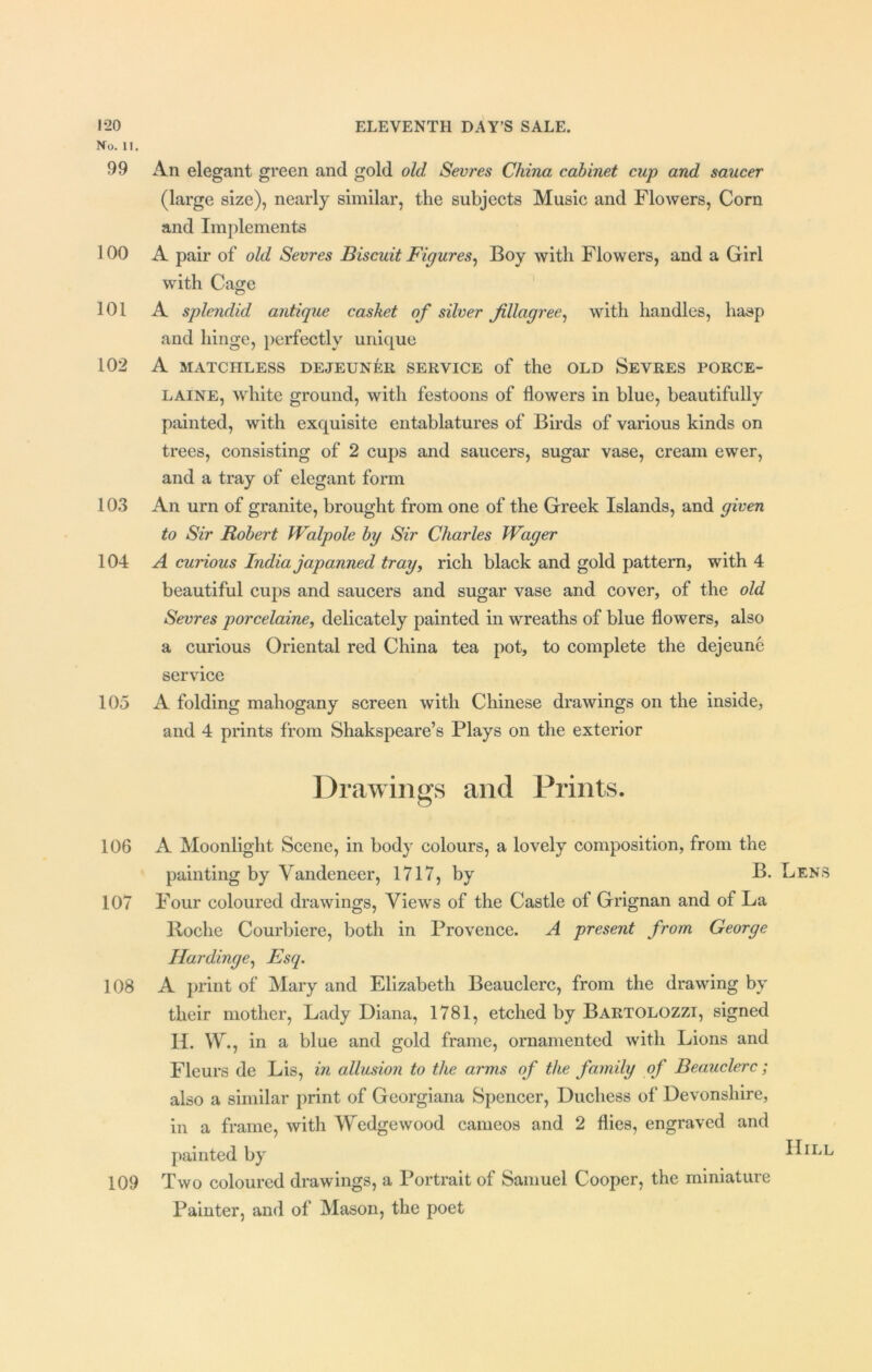 No. 11. 99 An elegant green and gold old Sevres China cabinet cup and saucer (large size), nearly similar, the subjects Music and Flowers, Corn and Implements 100 A pair of old Sevres Biscuit Figures, Boy with Flowers, and a Girl with Cage © 101 A splendid antique casket of silver filagree, with handles, hasp and hinge, perfectly unique 102 A MATCHLESS DEJEUNER SERVICE of the OLD SEVRES PORCE- LAINS, white ground, with festoons of flowers in blue, beautifully painted, with exquisite entablatures of Birds of various kinds on trees, consisting of 2 cups and saucers, sugar vase, cream ewer, and a tray of elegant form 103 An urn of granite, brought from one of the Greek Islands, and given to Sir Robert Walpole by Sir Charles Wager 104 A curious India japanned tray, rich black and gold pattern, with 4 beautiful cups and saucers and sugar vase and cover, of the old Sevres porcelaine, delicately painted in wreaths of blue flowers, also a curious Oriental red China tea pot, to complete the dejeune service 105 A folding mahogany screen with Chinese drawings on the inside, and 4 prints from Shakspeare’s Plays on the exterior Drawings and Prints. 106 A Moonlight Scene, in body colours, a lovely composition, from the painting by Vandeneer, 1717, by B. Len 107 Four coloured drawings, Views of the Castle of Grignan and of La Boche Courbiere, both in Provence. A present from George Hardinge, Esq. 108 A print of Mary and Elizabeth Beauclerc, from the drawing by their mother, Lady Diana, 1781, etched by Bartolozzi, signed II. W, in a blue and gold frame, ornamented with Lions and Fleurs de Lis, in allusion to the arms of the family of Beauclerc; also a similar print of Georgiana Spencer, Duchess of Devonshire, in a frame, with Wredgewood cameos and 2 flies, engraved and painted by ^IL 109 Two coloured drawings, a Portrait of Samuel Cooper, the miniature Painter, and of Mason, the poet