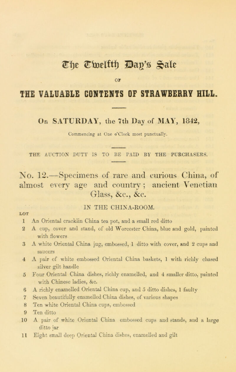 2Ti)c Bag’s ^ale or THE VALUABLE CONTENTS OF STRAWBERRY HILL. On SATURDAY, the 7th Day of MAY, 1842, Commencing at One o’Clock most punctually. THE AUCTION DUTY IS TO BE PAID BY THE PURCHASERS. o. 12.—Specimens of rare and curious China, of almost every age and country; ancient Venetian Glass, &c., &c. IN THE CHINA-ROOM. LOT 1 An Oriental eracklin China tea pot, and a small red ditto 2 A cup, cover and stand, of old Worcester China, blue and gold, painted with dowers 3 A white Oriental China jug, embossed, 1 ditto with cover, and 2 cups and saucers 4 A pair of white embossed Oriental China baskets, 1 with richly chased silver gilt handle 5 Four Oriental China dishes, richly enamelled, and 4 smaller ditto, painted with Chinese ladies, &c. 6 A richly enamelled Oriental China cup, and 5 ditto dishes, 1 faulty 7 Seven beautifully enamelled China dishes, of various shapes 8 Ten white Oriental China cups, embossed 9 Ten ditto 10 A pair of white Oriental China embossed cups and stands, and a large ditto iar *•