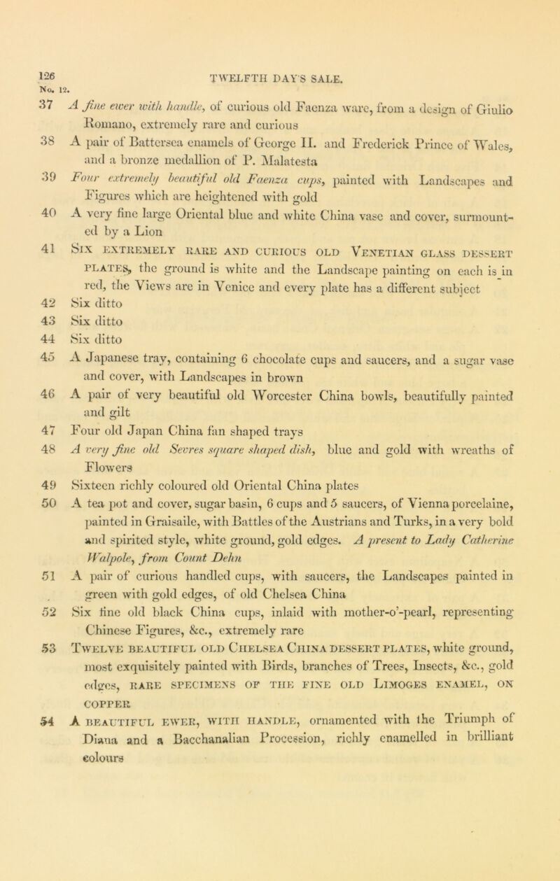 1-26 No. 12. 37 A fine ewer with handle, of curious old Facnza ware, from a design of Giulio Komano, extremely rare and curious 38 A pair of Battersea enamels of George II. and Frederick Prince of Wales, and a bronze medallion of P. Malatesta 39 Four extremely beautiful old Faenza cups, painted with Landscapes and Figures which are heightened with gold 40 A very tine large Oriental blue and white China vase and cover, surmount- ed by a Lion 41 Six extremely rare and curious old Venetian glass dessert plates, the ground is white and the Landscape painting on each is in red, the Views are in Venice and every plate has a different subject 42 Six ditto 43 Six ditto 44 Six ditto 4o A Japanese tray, containing 6 chocolate cups and saucers, and a sugar vase and cover, with Landscapes in brown 46 A pair ot very beautiful old Worcester China bowls, beautifully painted and gilt 47 Four old Japan China fan shaped trays 48 A very fine old Sevres square shaped dish, blue and gold with wreaths of Flowers 49 Sixteen richly coloured old Oriental China plates 50 A tea pot and cover, sugar basin, 6 cups and 5 saucers, of Vienna porcelaine, painted in Graisaile, with Battles of the Austrians and Turks, in a very bold and spirited style, white ground, gold edges. A present to Lady Catherine Walpole, from Count. Dehn 51 A pair of curious handled cups, with saucers, the Landscapes painted in green with gold edges, of old Chelsea China 52 Six tine old black China cups, inlaid with mother-o-pearl, representing Chinese Figures, &c., extremely rare 53 Twelve beautiful old Ciielsea China dessert plates, white ground, most exquisitely painted with Birds, branches of Trees, Insects, &c., gold edges, RARE SPECIMENS OF THE FINE OLD LlMOGES ENAMEL, ON COPPER 54 A beautiful ewer, with handle, ornamented with the Triumph of Diana and a Bacchanalian Procession, richly enamelled in brilliant colours