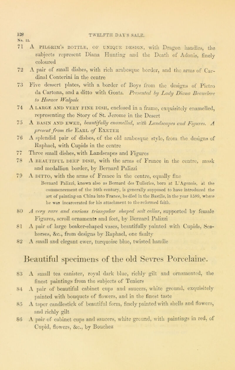No. 71 72 73 74 75 76 /1 78 7D 80 81 82 12. A pilgrim’s bottle, of subjects represent Diana unique design, with Dragon handles, the Hunting and the Death of Adonis, finely coloured A pair of small dishes, with rich arabesque border, and the arms of Car- dinal Conterini in the centre Five dessert plates, with a border of Boys from the designs of Pietro da Cartona, and a ditto with Goats. Presented by Lady Diana Beauclerc to Horace Walpole. A large and very fine dish, enclosed in a frame, exquisitely enamelled, representing the Story of St. Jerome in the Desert A BASIN and ewer, beautifully enamelled, with Landscapes and Figures. A present from the Earl of Exeter A splendid pair of dishes, of the old arabesque style, from the designs of Raphael, with Cupids in the centre Three small dishes, with Landscapes and Figures A beautiful deei* dish, with the arms of France in the centre, mask and medallion border, by Bernard Palizzi A ditto, with the arms of France in the centre, equally fine Bernard Palizzi, known also as Bernard des Tuileries, born at L’Agenois, at the commencement of’ the 16th century, is generally supposed to have introduced the art of painting on China into France, he died in the Bastile, in the year 1589, where he was incarcerated for his attachment to the reformed faith. A eery rare and curious triangular shaped salt cellar, supported by female Figures, scroll ornaments and feet, bv Bernard Palizzi A pair of large beaker-shaped vases, beautifully painted with Cupids, Sea- horses, &c., from designs by Raphael, one faulty A small and elegant ewer, turquoise blue, twisted handle 83 A small tea canister, royal dark blue, richly gilt and ornamented, the finest paintings from the subjects of Teniers 84 A pair of beautiful cabinet cups and saucers, white ground, exquisitely painted with bouquets of flowers, and in the finest taste 85 A taper candlestick of beautiful form, finely painted with shells and flowers, and richly gilt 86 A pair of cabinet cups and saucers, white ground, with paintings in red, of Cupid, flowers, &c., by Bouchez