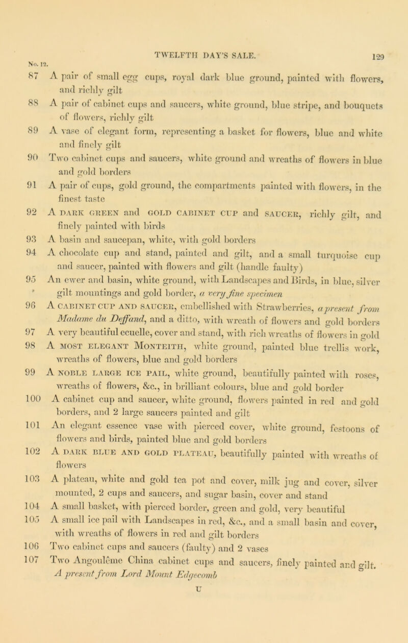 K7 A pair of small egg cups, royal dark blue ground, painted with flowers, and richly edit • ' o 8S A pair of cabinet cups and saucers, white ground, blue stripe, and bouquets of flowers, richly gilt 89 A vase of elegant form, representing a basket for flowers, blue and white and finely gilt 90 Two cabinet cups and saucers, white ground and wreaths of flowers in blue and gold borders 91 A pair of cups, gold ground, the compartments painted with flowers, in the finest taste 92 A DARK GREEN and GOLD cabinet CUP and SAUCER, richly gilt and finely painted with birds 93 A basin and saucepan, white, with gold borders 94 A chocolate cup and stand, painted and gilt, and a small turquoise cup and saucer, painted with flowers and gilt (handle faulty) 95 An ewer and basin, white ground, with Landscapes and Birds, in blue, silrer gilt mountings and gold border, a very Jine specimen 96 A CABINET CUP AND saucer, embellished with Strawberries, a present from Madame du Deffand, and a ditto, with wreath of flowers and mM borders 97 A yery beautiful ecuelle, cover and stand, with rich wreaths of flowers in gold 98 A MOST ELEGANT Monteith, white ground, painted blue trellis work, wreaths of flowers, blue and gold borders 99 A noble large ice pail, white ground, beautifully painted with roses, wreaths of flowers, &c., in brilliant colours, blue and gold border 100 A cabinet cup and saucer, white ground, flowers painted in red and gold borders, and 2 large saucers painted and gilt 101 An elegant essence vase with pierced cover, white ground, festoons of flowers and birds, painted blue and gold borders 102 A DARK BLUE and gold plateau, beautifully painted with wreaths of flowers 10o A plateau, white and gold tea pot and cover, milk jug and cover, silver mounted, 2 cups and saucers, and sugar basin, cover and stand 104 A small basket, with pierced border, green and gold, very beautiful 105 A small ice pail with Landscapes in red, &c., and a small basin and cover, with wreaths of flowers in red and gilt borders 106 Two cabinet cups and saucers (faulty) and 2 vases 107 Two Angouleme China cabinet cups and saucers, finely painted and edit. A present from Lord Mount Edgecomh u