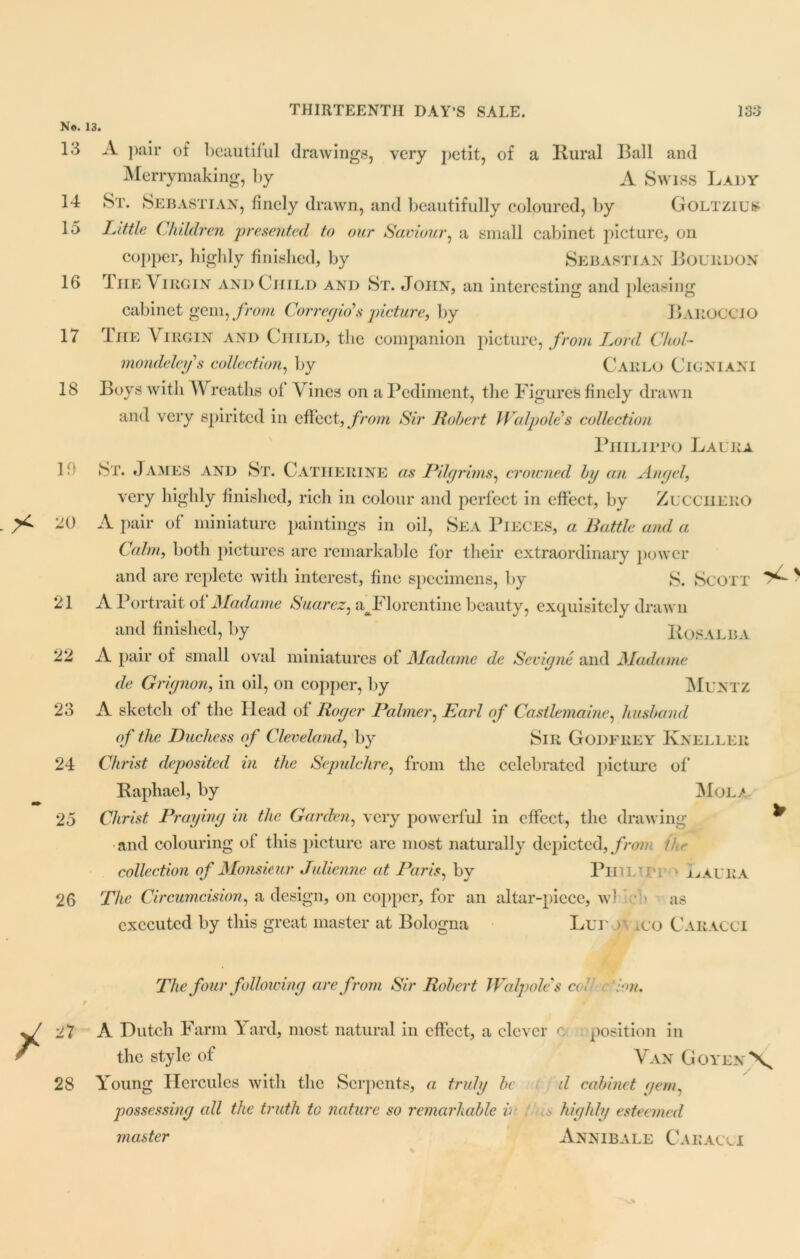 N®. 13. 13 A pair of beautiful drawings, very petit, of a Rural Ball and Merrymaking, by A Swiss Lady 14 St. Sebastian, finely drawn, and beautifully coloured, by Goltzius 15 Little Children presented to our Saviour, a small cabinet picture, oil copper, highly finished, by Sebastian Bourdon 16 The Virgin and Child and St. John, an interesting and pleasing cabinet gem, from Corregio’s picture, by Baroccio 17 The Virgin and Child, the companion picture, from Lord Chol- mondeleys collection, by Carlo Cigniani 18 Boys with Wreaths of Vines on a Pediment, the Figures finely drawn and very spirited in effect, from Sir Robert Walpole’s collection PuiLirro Laura in St. James and St. Catherine as Pilgrims, crowned by an Ait gel, very highly finished, rich in colour and perfect in effect, by ZuccilERO 20 A pair of miniature paintings in oil, Sea Pieces, a Battle and a Calm, both pictures arc remarkable for their extraordinary power and are replete with interest, fine specimens, by S. Scott 21 A Portrait of Madame Suarez, aJFlorentine beauty, exquisitely drawn and finished, by Rosalba 22 A pair of small oval miniatures of Madame de Sevigne and Madame de Grignon, in oil, on copper, by Muntz 23 A sketch of the Head of Roger Palmer, Earl of Castlemaine, husband of the Duchess of Cleveland, by Sir GODFREY Kneller 24 Christ deposited in the Sepulchre, from the celebrated picture of Raphael, by Mol/ 25 Christ Praying in the Garden, very powerful in effect, the drawing and colouring of this picture arc most naturally depicted, from ihr collection of Monsieur Julienne at Paris, by Phil-J r » Laura The Circumcision, a design, on copper, for an altar-piece, w) as executed by this great master at Bologna Lur r .co Caracci 26 The four following are from Sir Robert Walpole's col ion. 27 A Dutch Farm Yard, most natural in effect, a clever o position in the style of Van Goyen\ 28 Young Hercules with the Serpents, a truly be d cabinet gem, possessing all the truth to nature so remarkable v .> highly esteemed master Annibale Caracci