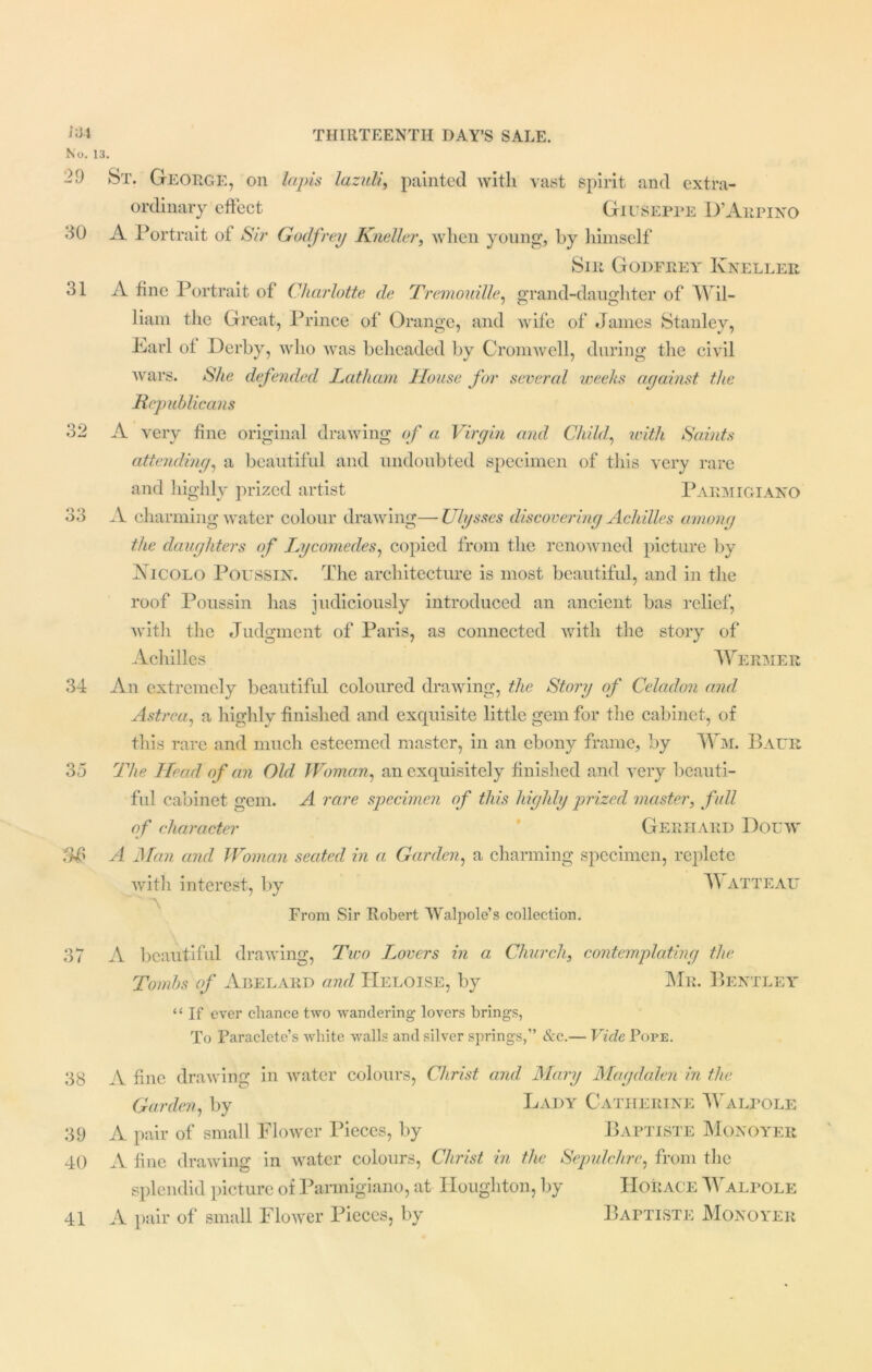 No. 13. 29 St. George, on lapis lazuli, painted with vast spirit and extra- ordinary effect Giuseppe D’Aepino dO A Portrait of Sir Godfrey Kneller, when young, by himself Sir Godfrey Kneller 31 A fine Portrait of Charlotte de Tremouille, grand-daughter of Wil- liam the Great, Prince of Orange, and wife of James Stanley, Earl ot Derby, who was beheaded by Cromwell, during the civil wars. She defended Latham House for severed weeks against the Republicans 32 A very fine original drawing of a Virgin and Child, with Saints attending, a beautiful and undoubted specimen of this very rare and highly prized artist Parmigiano 33 A charming water colour drawing— Ulysses discovering Achilles among the daughters of Lycomedes, copied from the renowned picture by Xjcolo Poussin. The architecture is most beautiful, and in the roof Poussin has judiciously introduced an ancient has relief, with the Judgment of Paris, as connected with the story of Achilles Wermer 34 An extremely beautiful coloured drawing, the Story of Celadon and Astrca, a highly finished and exquisite little gem for the cabinet, of this rare and much esteemed master, in an ebony frame, by Wm. Baur 35 The Head of an Old Woman, an exquisitely finished and very beauti- ful cabinet gem. A rare specimen of this highly prized master, full of character Gerhard Douw A Man and Woman seated in a Garden, a charming specimen, replete with interest, by Watteau From Sir Robert Walpole’s collection. 37 A beautiful drawing, Two Trovers in a Church, contemplating the Tombs of Abelard and TIeloise, by Me. Bentley “ If ever chance two wandering lovers brings, To Paraclete’s white walls and silver springs,” &c.— Vide Pope. 38 A fine drawing in water colours, Christ and Mary Magdalen in the Garden, by Lady Catherine Walpole 39 A pair of small Flower Pieces, by Baptiste Monoyer 40 A fine drawing in water colours, Christ in the Sepulchre, from the splendid picture of Parmigiano, at Houghton, by Horace WAlpole 41 A pair of small Flower Pieces, by Baptiste Monoyer