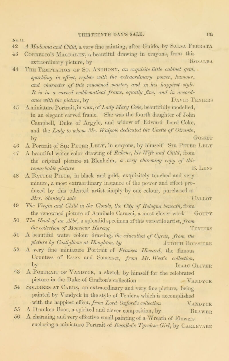 No. 1 42 43 44 45 46 47 48 49 50 51 52 *3 54 55 56 A Madonna and Child, a very fine painting, after Guido, by Salsa Fere at a Corregio’s Magdalen, a beautiful drawing in crayons, from this extraordinary picture, by Fosalba The Temptation of St. Anthony, an exquisite little cabinet, gem, sparkling in effect, replete with the extraordinary power, humour, and character of this renowned master, and in his happiest style. It is in a carved emblematical frame, equally fine, and in accord- ance with the picture, by David Teniers A miniature Portrait, in wax, of Lady Mary Coke, beautifully modelled, in an elegant carved frame. She was the fourth daughter of John Campbell, Duke of Argyle, and widow of Edward Lord Coke, and the Lady to whom Mr. Walpole dedicated the Castle of Otranto, by GOSSET A Portrait of Sir Peter Lely, in crayons, by himself Sir Peter Lely A beautiful water color drawing of* Rubens, his Wife and Child, from the original picture at Blenheim, a very charming copy of this remarkable picture B. Lens A Battle Piece, in black and gold, exquisitely touched and very minute, a most extraordinary instance of the power and effect pro- duced by this talented artist simply by one colour, purchased at Mrs. Stanley s sale CALLOT The Virgin and Child in the Clouds, the City of Bologna beneath, from the renowned picture of Annibale Caracci, a most clever work Goupy The Head of an Abbe, a splendid specimen of this versatile artist, from the collection of Monsieur Hareng Teniers A beautiful water colour drawing, the education of Cyrus, from the picture by Castiglione at Houghton, by Judith Boissiere A very fine miniature Portrait of Frances Howard, the famous Countess of Essex and Somerset, from Mr. West's collection, by Isaac Oliver A Portrait of \ andyck, a sketch by himself for the celebrated picture in the Duke of Grafton’s collection Vandyck Soldiers at Cards, an extraordinary and very fine picture, being painted by Vandyck in the style of Teniers, which is accomplished with the happiest effect, from Lord Oxford's collection Vandyck A Drunken Boor, a spirited and clever composition, by Bkawer A charming and very effective small painting of a Wreath of Flowers enclosing a miniature Portrait of Rosalias Tyrolese Girl, by Carlevare