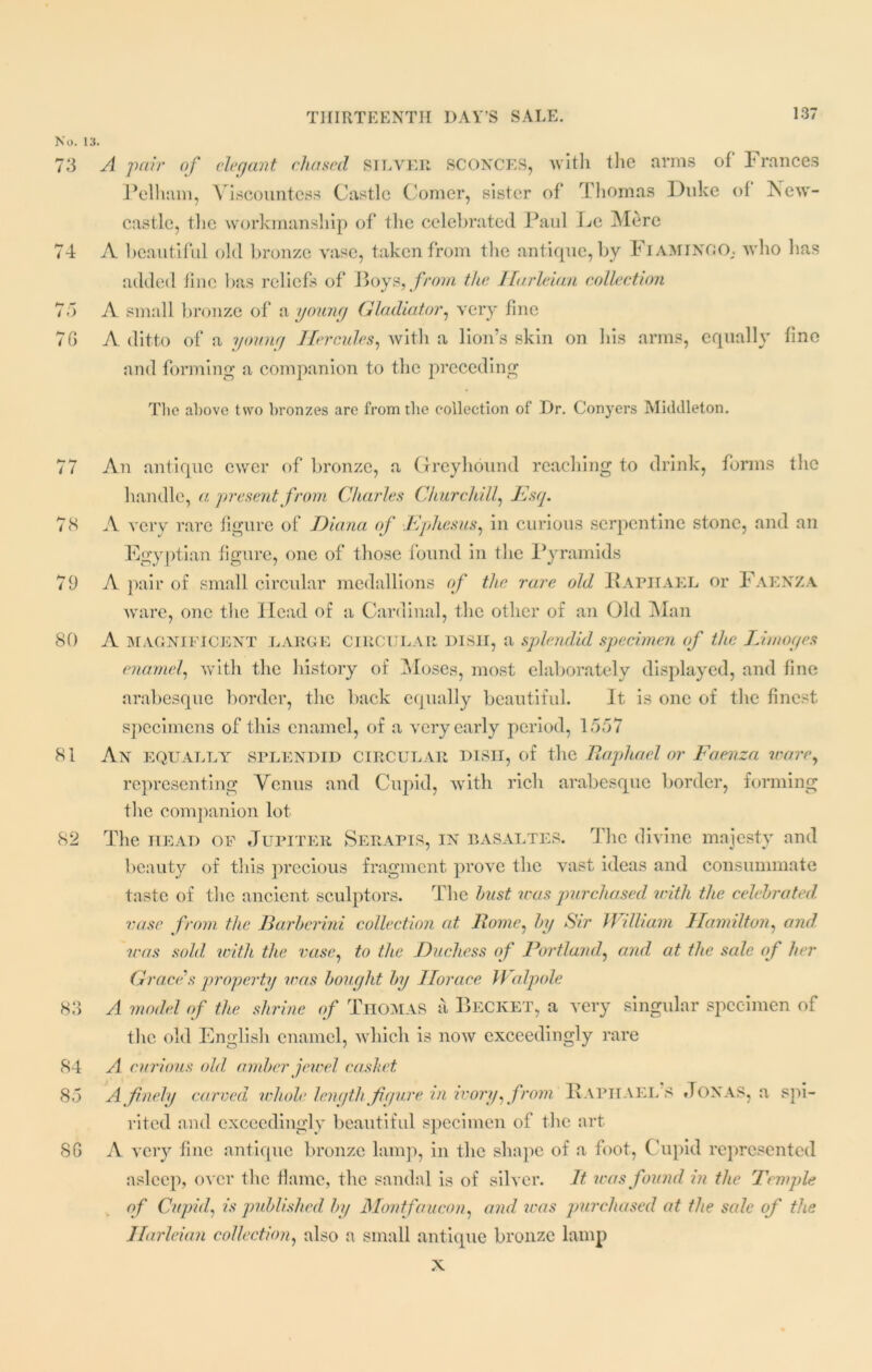 No. 13. 73 A pair of elegant chased silver SCONCES, with the arms of Frances Pelham, Viscountess Castle Comer, sister of* Thomas Duke of New- castle, the workmanship of the celebrated Paul Ec Mere 74 A beautiful old bronze vase, taken from the antique, by Fiamingo,. who has added line has reliefs of Boys, from the Harleian collection 73 A small bronze of a young Gladiator, very fine 7G A ditto of a young Hercules, with a lion’s skin on his arms, equally fine and forming a companion to the preceding The above two bronzes are from the collection of Dr. Conyers Middleton. 77 An antique ewer of bronze, a Greyhound reaching to drink, forms the handle, a present from Charles Churchill, Esq. 78 A very rare figure of Diana of Ephesus, in curious serpentine stone, and an Egyptian figure, one of those found in the Pyramids 79 A pair of small circular medallions of the rare old Raphael or Faenza ware, one the Head of a Cardinal, the other of an Old Man 80 A MAGNIFICENT LARGE CIRCULAR DISH, a splendid specimen of the Limoges enamel, with the history of Moses, most elaborately displayed, and fine arabesque border, the back equally beautiful. It is one of the finest, specimens of this enamel, of a very early period, 1557 81 An equally splendid circular dish, of the Raphael or Faenza ware, representing Venus and Cupid, with rich arabesque border, forming the companion lot 82 The head of Jupiter Serapis, in basaltes. The divine majesty and beauty of this precious fragment prove the vast ideas and consummate taste of the ancient sculptors. The bust iras purchased with the celebrated, vase from the liarbcrini collection at Rome, by Sir William Hamilton, and was sold with the vase, to the Duchess of Portland, and at the sale of her Grace's property was bought by Horace Walpole 83 A model of the shrine of Thomas a Becket, a very singular specimen of the old English enamel, which is now exceedingly rare 84 A curious old amber jewel casket 85 A finely carved whole, length figure in ivory, from Raphael’s Jonas, a spi- rited and exceedingly beautiful specimen of the art 8G A very fine antique bronze lamp, in the shape of a foot, Cupid represented asleep, over the flame, the sandal is of silver. It was found in the Temple of Cupid., is published, by Montfaucon, and was purchased at the sale of the Harleian collection, also a small antique bronze lamp x