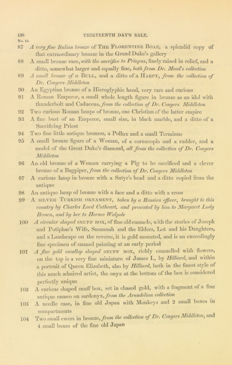 No. 13. 87 A very fine Italian bronze of The Florentine Boar, a splendid copy of that extraordinary bronze in the Grand Duke’s gallery 88 A small bronze vase, with the sacrifice to Priapus, finely raised in relief, and a ditto, somewhat larger and ecpially fine, both from Dr. MeatCs collection 89 A small bronze of a Bull, and a ditto of a Harpy, from the collection of Dr. Conyers Middleton 90 An Egyptian bronze of a Hieroglyphic hand, very rare and curious 91 A Roman Emperor, a small whole length figure in bronze as an idol with thunderbolt and Caduceus, from the collection of Dr. Conyers Middleton 92 Two curious Roman lamps of bronze, one Christian of the latter empire 93 A fine bust of an Emperor, small size, in black marble, and a ditto of a Sacrificing Priest 94 Two fine little antique bronzes, a Pollux and a small Terminus 95 A small bronze figure of a Woman, of a cornucopia and a rudder, and a model of the Great Duke’s diamond, all from the collection of Dr. Conyers Middleton 96 An old bronze of a Woman carrying a Pig to be sacrificed and a clever bronze of a Bagpiper, from the collection of Dr. Conyers Middleton 97 A curious lamp in bronze with a Satyr’s head and a ditto copied from the antique 98 An antique lamp of bronze with a face and a ditto with a cross 99 A silver Turkish ornament, taken by a Russian officer, brought to this country by Charles Lord Cat he art, and presented, by him to Margaret Lady Brown, and by her to Horace Walpole 100 A circular shaped snuff box, of fine old enamels, with the stories of Joseph and Potiphar’s Wife, Susannah and the Elders, Lot and his Daughters, and a Landscape on the reverse, it is gold mounted, and is an exceedingly fine specimen of enamel painting at an early period 101 A fine gold escallop shaped snuff BOX, richly enamelled with flowers, on the top is a very fine miniature of James I., by Hilliard, and within a portrait of Queen Elizabeth, also by Hilliard, both in the finest style of this much admired artist, the onyx at the bottom of the box is considered perfectly unique 102 A curious shaped snuff box, set in chased gold, with a fragment of a fine antique cameo on sardonyx, from the Arundelian collection 103 A needle case, in fine old Japan with Monkeys and 2 small boxes m compartments 104 Two small ewers in bronze, from the collection of Dr. Conyers Middleton, and 4 small boxes of the fine old Japan