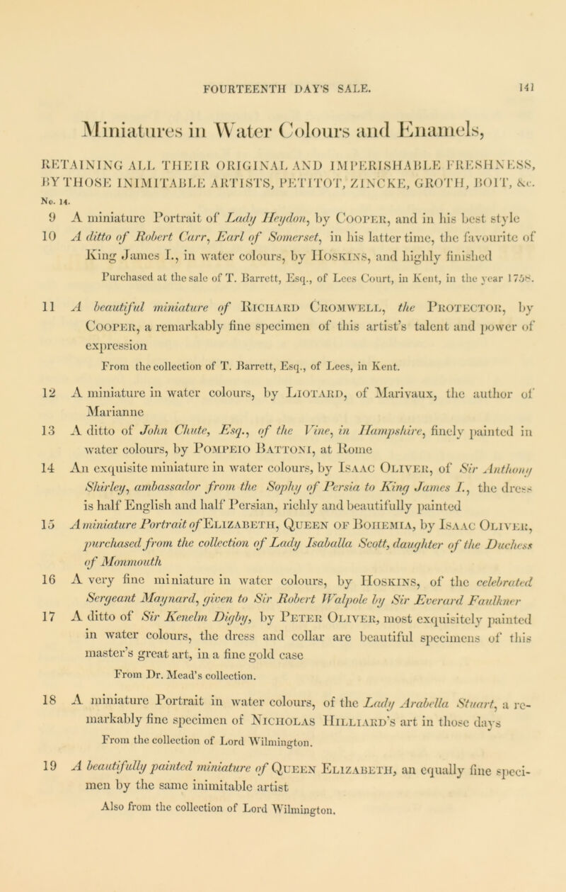 Miniatures in Water Colours and Enamels, RETAINING ALL THEIR ORIGINAL AND IMPERISHABLE FRESHNESS, BY THOSE INIMITABLE ARTISTS, PETITOT, ZINCKE, GROTH, BOIT, &c. No. 14. 9 A miniature Portrait of Lady Heydon, By Cooper, and in his best style 10 A ditto of Robert Carr, Earl of Somerset, in his latter time, the favourite of King James I., in water colours, by Hoskins, and highly finished Purchased at the sale of T. Barrett, Esq., of Lees Court, in Kent, in the year 175S. 11 A beautiful miniature of KlCIIARD CROMWELL, the PROTECTOR, by Cooper, a remarkably fine specimen of this artist’s talent and power of expression From the collection of T. Barrett, Esq., of Lees, in Kent. 12 A miniature in water colours, by Liotard, of Marivaux, the author of Marianne 13 A ditto of John Chute, Esq., of the Vine, in Hampshire, finely painted in water colours, by Pompeio Battoni, at Koine 14 An exquisite miniature in water colours, by Isaac Oliver, of Sir Anthom/ Shirley, ambassador from the Sophy of Persia to King James 7., the dress is half English and half Persian, richly and beautifully painted 15 A miniature Portrait ^Elizabeth, Queen of Bohemia, by Isaac Oliver, purchased from the collection of Lady Isaballa Scott, daughter of the Duchess of Monmouth 16 A very fine miniature in water colours, by IIoskins, of the celebrated Sergeant Maynard, given to Sir Robert Walpole by Sir Everard Faulkner 17 A ditto of Sir Kenelm Digby, by Peter Oliver, most exquisitely painted in water colours, the dress and collar are beautiful specimens of this master’s great art, in a fine gold case From Dr. Mead’s collection. IS A miniature Portrait in water colours, of the Lady Arabella Stuart, a re- markably fine specimen of Nicholas Hilliard’s art in those days From the collection of Lord Wilmington. 19 A beautifully painted miniature of Queen Elizabeth, an equally fine speci- men by the same inimitable artist Also from the collection of Lord Wilmington.
