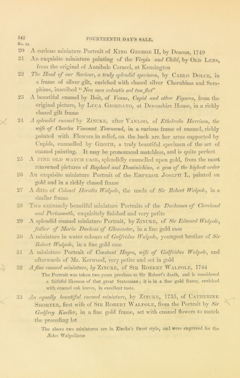 No. 20 21 99 23 24 25 26 27 28 29 30 31 32 33 A curious miniature Portrait of King George II, by Deacon, 1749 An exquisite miniature painting of tlie Virgin and Child, by Old Lens, from the original of Annibale Caracci, at Kensington The Head of our Saviour, a truly splendid specimen, by Carlo Dolce, in a frame of silver gilt, enriched with chased silver Cherubinis and Sera- phims, inscribed u Non mca voluntis sed tuafat” A beautiful enamel by Boit, of Venus, Cupid and other Figures, from the original picture, by Luca Giordano, at Devonshire House, in a richly chased gilt frame A splendid enamel by ZlNCKE, after Vanloo, of Ethelreda Harrison, the wife of Charles Viscount Townsend, in a curious frame of enamel, richly painted with Flowers in relief, on the back are her arms supported by Cupids, enamelled by Groth, a truly beautiful specimen of the art of enamel painting. It may be pronounced matchless, and is quite perfect A fine old watch case, splendidly enamelled upon gold, from the most renowned pictures of Raphael and Dominichino, a gem of the highest order An exquisite miniature Portrait of the Emperor Joseph I., painted on gold and in a richly chased frame A ditto of Colonel Horatio Walpole, the uncle of Sir Robert Walpole, in a similar frame Two extremely beautiful miniature Portraits of the Duchesses of Cleveland, and Portsmouth, exquisitely finished and very petite A splendid enamel miniature Portrait, by ZlNCKE, of Sir Edward Walpole, father of Maria Duchess of Gloucester, in a fine gold case A miniature in water colours of Galfridus Walpole, youngest brother of Sir Robert Walpole, in a fine gold case A miniature Portrait of Constant Hayes, ivife of Galfridus Walpole, and afterwards of Mr. Kerwood, very petite and set in gold A fine enamel miniature, by Zincke, of Sir Robert Walpole, 1744 The Portrait was taken two years previous to Sir Robert’s death, and is considered a faithful likeness of that great Statesman ; it is in a fine gold frame, enriched with enamel oak leaves, in excellent taste. An equally beautiful enamel miniature, by Zincke, 1735, of Catherine Shorter, first wife of Sir Robert Walpole, from the Portrait by Sir Godfrey Kneller, in a fine gold frame, set with enamel flowers to match the preceding lot The above two miniatures are in Zincke’s finest style, and were engraved for the iEdes Walpolianai