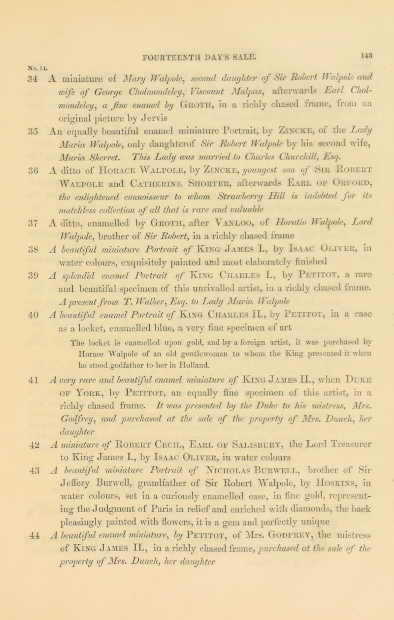 No. 14. 34 35 36 37 38 39 40 41 42 43 44 A miniature of Mary Walpole, second daughter oj So' Robert Walpole and. wife of George Cholmondeley, Viscount Malpas, afterwards Earl ('hoi- mondeley, a fine enamel by Groth, in a riclily chased frame, from an original picture by Jervis An equally beautiful enamel miniature Portrait, by Zincke, of the Lady Maria Walpole, only daughterof Sir Robert Walpole by his second wife, Maria Skerret. This Lady was married to Charles Churchill, Esq. A ditto of Horace Walpole, by Zincke, youngest son of Sir Robert Walpole and Catherine Shorter, afterwards Earl of Orford, the enlightened connoisseur to whom Strawberry Hill is indebted for its matchless collection of all that is rare and valuable A ditto, enamelled by Grotii, after Vanloo, of Horatio Walpole, Jjrrd Walpole, brother of Sir Robert, in a richly chased frame A beautiful miniature Portrait of King James I., by Isaac Oliver, in water colours, exquisitely painted and most elaborately finished A splendid enamel Portrait of King Charles I., by Petttot, a rare and beautiful specimen of this unrivalled artist, in a richly chased frame. A present from T. Walker, Esq. to Lady Maria Walpole A beautiful enamel Portrait of King Charles II., by Petitot, in a case as a locket, enamelled blue, a very fine specimen of art The locket is enamelled upon gold, and by a foreign artist, it was purchased by Horace Walpole of an old gentlewoman to whom the King presented it when he stood godfather to her in Holland. A very rare and beautiful enamel miniature of King James II., when Duke of York, by Petitot, an equally fine specimen of this artist, in a richly chased frame. It icas presented by the Duke to his mistress, Mrs. Godfrey, and purchased, at the sole of the property of Mrs. Hunch, her daughter A miniature of Robert Cecil, Earl of Salisbury, the Lord Treasurer to King James I., by Isaac Oliver, in water colours A beautiful miniature Portrait of Nicholas Burwell, brother of Sir Jeffery Burwell, grandfather of Sir Robert Walpole, by Hoskins, in water colours, set in a curiously enamelled case, in fine gold, represent- ing the Judgment of Paris in relief and enriched with diamonds, the back pleasingly painted with flowers, it is a gem and perfectly unique A beautiful enamel miniature, by Petitot, of Mrs. Godfrey, the mistress of King James II., in a richly chased frame, purchased at the sale of the property of Mrs. Hunch, her daughter