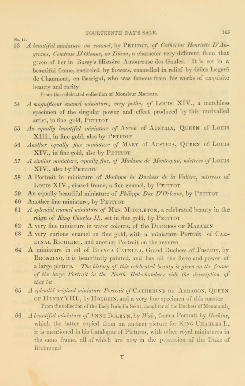 No. 53 54 55 56 57 58 59 60 61 62 63 64 65 66 A beautiful miniature oil enamel, by PETITOT, of Catherine Henriette DAn- gennes, Comtesse D Olonne^ as Diana, a character very different from that given of her in Bussy’s Histoire Amoureuse des Gaules. It is set in a beautiful frame, encircled by flowers, enamelled in relief by Giles Legare de Chaumont, en Bassigni, who was famous from his works of exquisite beauty and rarity From the celebrated collection of Monsieur Mariette. A magnificent enamel miniature, very petite, of Boris XIV., a matchless specimen of the singular power and effect produced by this unrivalled artist, in fine gold, Petitot An equally beautiful miniature of Anne of AUSTRIA, QUEEN of LOUIS XIII. , in fine gold, also by Petitot Another equally fine miniature of Mary of Austria, Queen of Louis XIV. , in fine gold, also by Petitot A similar miniature, equally fine, of Madame de Montespan, mistress of LOUIS XIV., also by Petitot A Portrait in miniature of Madame la Duchess de la Valierc, mistress of Louis XIV., chased frame, a fine enamel, by Petitot An equally beautiful miniature of Philippe Due D‘Orleans, by Petitot Another fine miniature, by Petitot A splendid enamel miniature of Mrs. Middleton, a celebrated beauty in the reign of King Charles II., set in fine gold, by Petitot A very fine miniature in water colours, of the Duchess of Mazarin A very curious enamel on fine gold, with a miniature Portrait of Car- dinal Riciilieu, and another Portrait on the reverse A miniature in oil of Bianca Capella, Grand Duchess of Tuscany, by Bronzino, it is beautifully painted, and has all the force and power of a large picture. The history of this celebrated beauty is given on the frame of the large Portrait in the North Bed-chamber: vide the description of that lot A splendid original miniature Portrait of Catherine OF Arragon, Queen of Henry\ III., by Holbein, and a very fine specimen of this master From the collection of the Lady Isabella Scott, daughter of the Duchess of Monmoutlq A beautiful miniature of Anne Boleyn, by Wale: from a Portrait by Hoskins, which the latter copied from an ancient picture for King Charles I., it is mentioned in his Catalogue of Pictures, with other royal miniatures in the same frame, all of which are now in the possession of the Duke of Richmond T