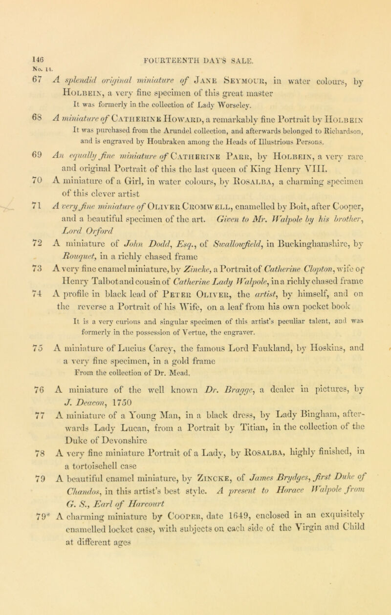 No. II. 67 A splendid original miniature of Jane Seymour, in water colours, by Holbein, a very fine specimen of this great master It was formerly in the collection of Lady Worseley. 68 A miniature of Gatherin'e Howard, a remarkably fine Portrait by Holbein It was purchased from the Arundel collection, and afterwards belonged to Richardson, and is engraved by Houbraken among the Heads of Illustrious Persons. 69 An equally fine miniature of Catherine Parr, by Holbein, a very rare and original Portrait of this the last queen of King Henry AIIX. 70 A miniature of'a Girl, in water colours, by Rosalba, a charming specimen of this clever artist 71 A very fine miniature of Oliver Cromwell, enamelled by Boit, after Cooper, and a beautiful specimen of the art. Given to Mr. Walpole by his brother, Lord Orford 72 A miniature of John Dodd, Esq., of Swalloufield, in Buckinghamshire, by Bouquet, in a ricldy chased frame 78 A very fine enamel miniature, by Zincke, a Portrait of Catherine Clopton, wife of Henry Talbot and cousin of Catherine Lady Walpole, in a richly chased frame 74 A profile in black lead of Peter Oliver, the artist, by himself, and on the reverse a Portrait of his Wife, on a leaf from his own pocket book It is a very curious and singular specimen of this artist’s peculiar talent, and was formerly in the possession of Vertue, the engraver. 75 A miniature of Lucius Carey, the famous Lord Faukland, by Hoskins, and a very fine specimen, in a gold frame From the collection of Dr. Mead. 76 A miniature of the well known Dr. Brugge, a dealer in pictures, by J. Deacon, 1750 77 A miniature of a Young Man, in a black dress, by Lady Bingham, after- wards Lady Lucan, from a Portrait by Titian, in the collection of the Duke of Devonshire 78 A very fine miniature Portrait of a Lady, by Rosalba, highly finished, in a tortoisehell case 79 A beautiful enamel miniature, by Zincke, of James Brydgcs, first Duke of Chandos, in this artist’s best style. A present to Horace Walpole from G. S., Earl of Harcourt 79* A charming miniature by Cooper, date 1649, enclosed in an exquisitely enamelled locket case, with subjects on each side of the \ irgin and Child at different ages
