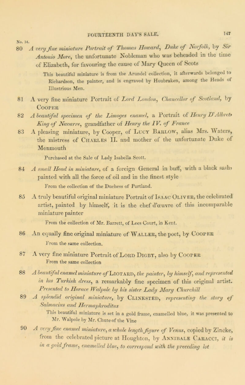 No. 14. 80 A very fine miniature Portrait of Thomas Howard, Duke of Norfolk, by Sir Antonio More, the unfortunate Nobleman who was beheaded in the time of Elizabeth, for favouring the cause of Mary Queen of Scots This beautiful miniature is from the Arundel collection, it afterwards belonged to Richardson, the painter, and is engraved by Houbraken, among the Heads ol Illustrious Men. 81 A very fine miniature Portrait of Lord Loudon, Chancellor of Scotland, by Cooper 82 A beautiful specimen of the Limoges enamel, a Portrait of Henry D Albreti King of Navarre, grandfather of Henry the IV. of France 83 A pleasing miniature, by Cooper, of Lucy Barlow, alias Mrs. Waters, the mistress of Charles II. and mother of the unfortunate Duke of Monmouth Purchased at the Sale of Lady Isabella Scott. 84 A small Head in miniature, of a foreign General in buff, with a black sash? painted with all the force of oil and in the finest style From the collection of the Duchess of Portland. 85 A truly beautiful original miniature Portrait of Isaac Oliv er, the celebrated artist, painted by himself, it is the chef d’ccuvre of this incomparable miniature painter From the collection of Mr. Barrett, of Lees Court, in Kent. 86 An equally fine original miniature of Waller, the poet, by Cooper From the same collection. 87 A very fine miniature Portrait of Lord Digby, also by Cooper From the same collection 88 A beaut fi<d enamel miniature of Liotard, the painter, by himself and represented in his Turkish dress, a remarkably fine specimen of this original artist. Presented to Horace Walpole by his sister Lady Mary Churchill 89 A splendid original miniature, by CLINKSTED, representing the story of Salmacius and Hermaphroditus rihis beautiful miniature is set in a gold frame, enamelled blue, it was presented to Mr. Walpole by Mr. Chuteof the Vine 90 A very fine enamel miniature, airhole length figure of Venus, copied by Zincke, from the celebrated picture at Houghton, by Annibale Caracci, it is in a gold frame, enamelled blue, to correspond with the preceding lot