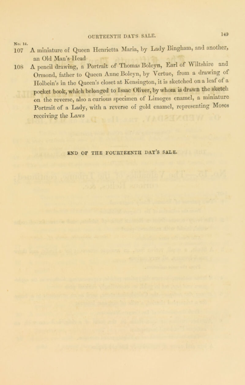 No; 14. 107 108 A miniature of Queen Henrietta Maria, by Lady Bingham, and another, an Old Man’s Head A pencil drawing, a Portrait of Thomas Boleyn, Lari of Wiltshiie and Ormond, father to Queen Anne Boleyn, by Yertue, from a drawing of Holbein’s in the Queen’s closet at Kensington, it is sketched on a leaf of a pocket book, which belonged to Isaac Oliver, by whom is drawn the sketch on the reverse, also a curious specimen of Limoges enamel, a miniature Portrait of a Lady, with a reverse of gold enamel, representing Moses receiving the Laws END OF THE FOURTEENTH DAY’S SALE,