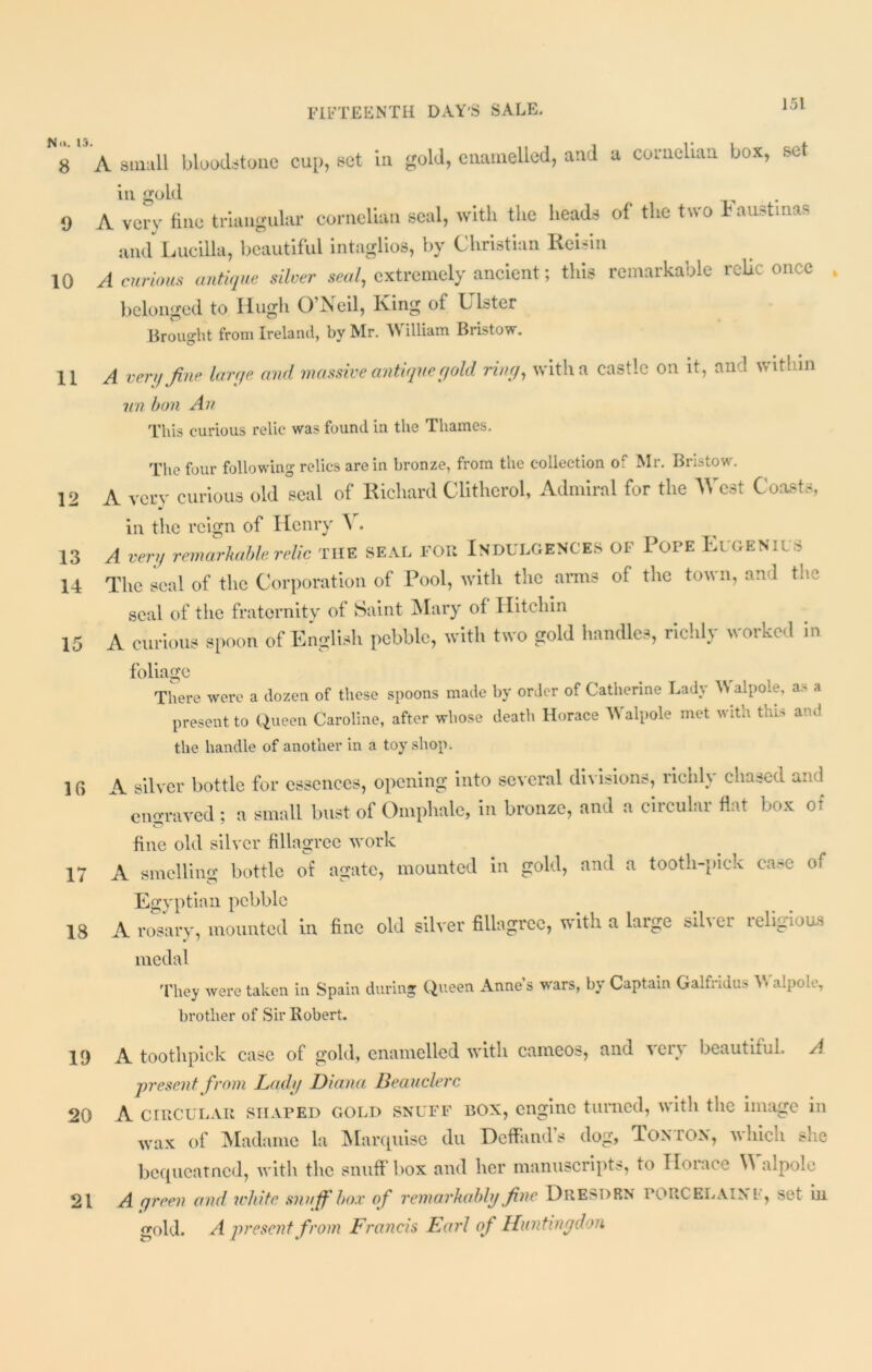 N8  A small bloodstone cup, set in gold, enamelled, and a cornelian box, set in. gold 9 A very fine triangular cornelian seal, with the heads of the two Faustinas and Lucilla, beautiful intaglios, by Christian Reisin 10 A curious antique silver seal, extremely ancient; this remarkable relic once „ belonged to Hugh O’Neil, King of Ulster Brought from Ireland, by Mr. \\ illiam Bristow. 11 A very fine larqe. and massive antique gold ring, with a castle on it, and within nn bon An This curious relic was found in the Thames. The four following relics are in bronze, from the collection of Mr. Bristow. 12 A very curious old seal of Richard Clitherol, Admiral for the West Coasts, in the reign of Henry V. 13 A very remarkable relic THE SEAL FOR INDULGENCES OF I OPE ElGENICS 14 The seal of the Corporation of Pool, with the arms of the town, and the seal of the fraternity of Saint Mary of Hitchin 15 A curious spoon of English pebble, with two gold handles, richly worked in foliage There were a dozen of these spoons made by order of Catherine Lady \\ alpole, as a present to Queen Caroline, after whose death Horace Walpole met with this and the handle of another in a toy shop. 10 A silver bottle for essences, opening into several divisions, richly chased and eiio-raved ; a small bust of Omphale, in bronze, and a circular flat box ot fine old silver fillagrce work 17 A smelling bottle of agate, mounted in gold, and a tooth-pick case of Egyptian pebble 18 A rosary, mounted in fine old silver fillagrce, with a large silver religious medal They were taken in Spain during Queen Annes wars, by Captain Galfridus V alpoC, brother of Sir Robert. 19 A toothpick case of gold, enamelled with cameos, and \ers beautiful. A present from Lady Diana Beauclerc 20 A circular shaped gold snuff box, engine turned, with the image in Wax of Madame la Marquise du Deffand’s dog, Tonton, which she bequeatned, with the snuffbox and her manuscripts, to Horace Walpole 21 A green and ivhifc snuffbox of remarkably fine DRESDEN PORCELAIN F, set ill gold. A present from Francis Earl of Huntingdon