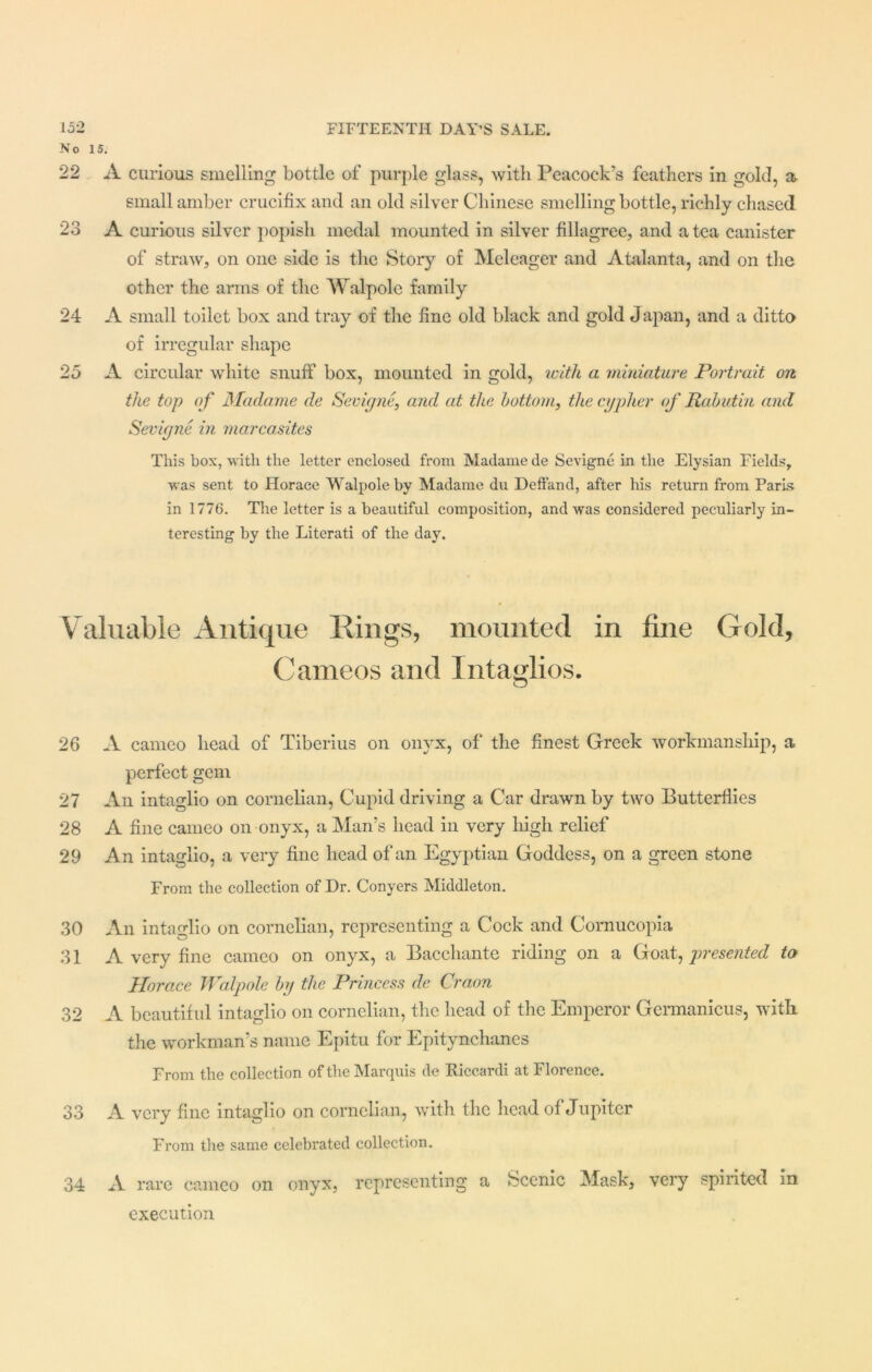 No 15. 22 A curious smelling bottle of purple glass, with Peacock’s feathers in gold, a small amber crucifix and an old silver Chinese smelling bottle, richly chased 23 A curious silver popish medal mounted in silver filagree, and a tea canister of straw, on one side is the Story of Meleager and Atalanta, and on the other the arms of the Walpole family 24 A small toilet box and tray of the fine old black and gold Japan, and a ditto of irregular shape 25 A circular white snuff box, mounted in gold, with a miniature Portrait on the top of Madame de Sevigne,, and at the bottom, the cypher of Rabutin and Sevigne in marcasites This box, with the letter enclosed from Madame de Sevigne in the Elysian Fields, was sent to Horace Walpole by Madame du Deffand, after his return from Paris in 1776. The letter is a beautiful composition, and was considered peculiarly in- teresting by the Literati of the day. Valuable Antique Rings, mounted in fine Gold, Cameos and Intaglios. o 26 A cameo head of Tiberius on onyx, of the finest Greek workmanship, a perfect gem 27 An intaglio on cornelian, Cupid driving a Car drawn by two Butterflies 28 A fine cameo on onyx, a Man’s head in very high relief 29 An intaglio, a very fine head of an Egyptian Goddess, on a green stone From the collection of Dr. Conyers Middleton. 30 An intaglio on cornelian, representing a Cock and Cornucopia 31 A very fine cameo on onyx, a Bacchante riding on a Goat, presented to Horace Walpole by the Princess de Craon 32 A beautiful intaglio on cornelian, the head of the Emperor Germanicus, with the workman’s name Epitu for Epitynchanes From the collection of the Marquis de Riccardi at Florence. 33 A very fine intaglio on cornelian, with the head of Jupiter From the same celebrated collection. 34 A rare cameo on onyx, representing a Scenic Mask, very spirited in execution