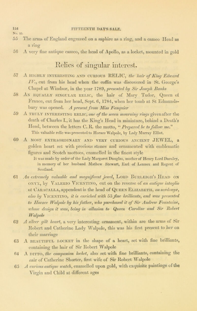 No. 15. 55 The arms of England engraved on a saphire as a ring, and a cameo Head as a ring* O 56 A very fine antique cameo, the head of Apollo, as a locket, mounted in gold Relics of singular interest. 57 A HIGHLY INTERESTING and CURIOUS RELIC, the hair of King Edward 1V., cut from his head when the coffin was discovered in St. George’s Chapel at Windsor, in the year 1789, presented by Sir Joseph Banks 58 An equally singular relic, the hair of Mary Tudor, Queen of France, cut from her head, Sept. 6, 1784, when her tomb at St Edmunds- bury was opened. A present from Miss Fauquier 59 A truly interesting relic, one of the seven mourning rings given after the death of Charles I., it has the King’s Head in miniature, behind a Death’s Head, between the letters C. 11. the motto, “ Prepared be to follow me A This valuable relic was presented to Horace Walpole, by Lady Murray Elliot. 60 A most extraordinary and very curious ancient JEWEL, a golden heart set with precious stones and ornamented with emblematic figures and Scotch mottoes, enamelled in the finest style It was made by order of the Lady Margaret Douglas, mother of Henry Lord Darnlev, in memory of her husband Mathew Stewart, Earl of Lennox and Regent of Scotland. 61 An extremely valuable and magnificent jewel, Lord Burleigh’s Head on onyx, by Valerio Vicentino, cut on the reverse of an antique intaglio ol Caracalla, appendent is the head of Queen Elizabeth, on sardonyx, also by Vicentino, it is enriched with 53 fine brilliants, and was presented to Horace Walpole by his father, ivho purchased it of Sir Andrew Fountaine, whose design it was, being in allusion to Queen Caroline and Sir Robert Walpole 62 A silver gilt heart, a very interesting ornament, within are the arms ol Sir Robert and Catherine Lady Walpole, this was his first present to her on their marriage 63 A beautiful LOCKET in the shape of a heart, set with fine brilliants, containing the hair of Sir Robert Walpole 64 A ditto, the companion locket, also set with fine brilliants, containing the nair of Catherine Shorter, first wife of Sir Robert Walpole 65 A curious antique watch, enamelled upon gold, with exquisite paintings of the Virgin and Child at different ages