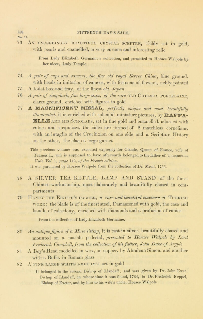No. 15. 73 An exceedingly beautiful crystal sceptre, richly set in gold, with pearls and enamelled, a very curious and interesting relic From Lady Elizabeth Germaine’s collection, and presented to Horace Walpole by her niece, Lady Temple. 74 A pair of cups and saucers, the fine old royal Sevres China, blue ground, with heads in imitation of cameos, with festoons of flowers, richly painted 75 A toilet box and tray, of the finest old Japan 76 A pair of singularly fine large mips, of the rare OLD Chelsea PORCELAINE, claret ground, enriched with figures in gold i i A MAGNIFICENT MISSAL, perfectly unique and most beautifully illuminated, it is enriched with splendid miniature pictures, by JwAPXPA- and his Scholars, set in fine gold and enamelled, adorned with rubies and turquoises, the sides are formed of 2 matchless cornelians, with an intaglio of the Crucifixion on one side and a Scripture History on the other, the clasp a large garnet This precious volume was executed expressly for Claude, Queen of France, wife of Francis I., and is supposed to have afterwards belonged to the father of Thuanus.— Vide Vol. 1, piaje 142, of the French edition. It was purchased by Horace Walpole from the collection of Dr. Mead, 1755. 78 A SILVER TEA KETTLE, LAMP AND STAND of the finest Chinese workmanship, most elaborately and beautifully chased in com- partments 79 Henry tiie Eighth’s dagger, a rare and beautiful specimen of Turkish work ; the blade is of the finest steel, Damascened with gold, the case and handle of calcedony, enriched with diamonds and a profusion of rubies From the collection of Lady Elizabeth Germaine. 80 An antique figure of a Muse sitting, it is cast in silver, beautifully chased and mounted on a marble pedestal, presented to Horace Walpole by Lord Frederick Campbell, from the collection of his father, John Duke of Argyle 81 A Boy’s Head modelled in wax, on copper, by Abraham Simon, and another with a Bulla, in Roman glass 82 .V fine large white amethyst set in gold It belonged to the second Bishop of Llandaff; and was given by Dr. John Ewer, Bishop of Llandaff, in whose time it was found, 1764, to Dr. Frederick Keppel, Bishop of Exeter, and by him to his wife’s uncle, Horace Walpole