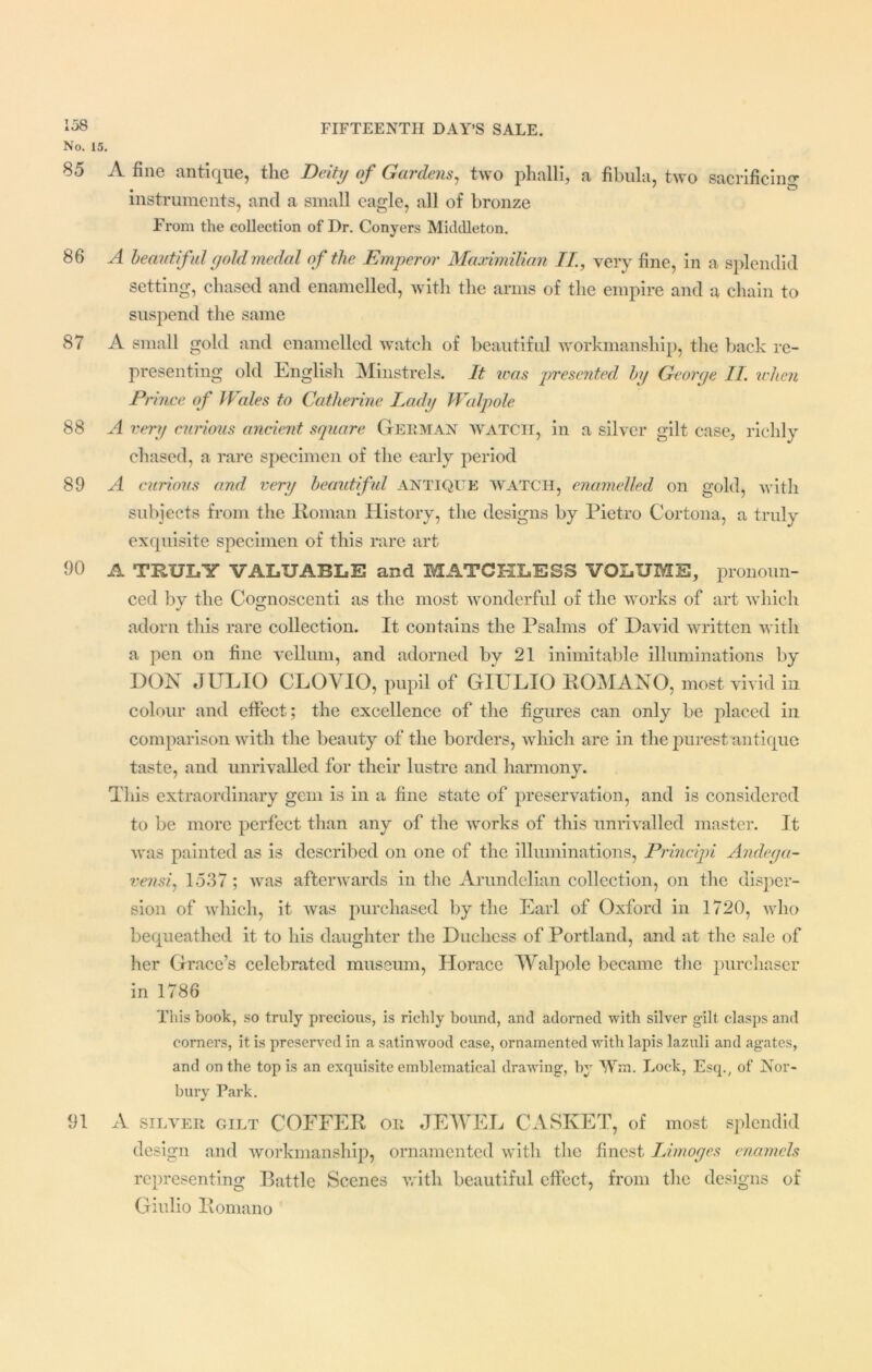 No. 15. 8d A fine antique, tlie Deity of Gardens, two phalli, a fibula, two sacrificing1' • ' O instruments, and a small eagle, all of bronze From the collection of Dr. Conyers Middleton. 86 A beautiful gold medal of the Emperor Maximilian II., very fine, in a splendid setting, chased and enamelled, with the arms of the empire and a chain to suspend the same 87 A small gold and enamelled watch of beautiful workmanship, the back re- presenting old English Minstrels. It was presented by George II when Prince of Wales to Catherine Lady Walpole 88 A very curious ancient square German WATCH, in a silver gilt case, richly chased, a rare specimen of the early period 89 A curious and very beautiful ANTIQUE WATCH, enamelled on gold, with subjects from the Roman History, the designs by Pietro Cortona, a truly exquisite specimen of this rare art 90 A TRULY VALUABLE and MATCHLESS VOLUME, pronoun- ced by the Cognoscenti as the most wonderful of the works of art which adorn this rare collection. It contains the Psalms of David written with a pen on fine vellum, and adorned by 21 inimitable illuminations by DON JULIO CLOVIO, pupil of GIULIO ROMANO, most vivid in colour and effect; the excellence of the figures can only be placed in comparison with the beauty of the borders, which are in the purest antique taste, and unrivalled for their lustre and harmony. This extraordinary gem is in a fine state of preservation, and is considered to be more perfect than any of the works of this unrivalled master. It was painted as is described on one of the illuminations, Principi Andega- vensi, 1537; was afterwards in the Arundelian collection, on the disper- sion of which, it was purchased by the Earl of Oxford in 1720, who bequeathed it to his daughter the Duchess of Portland, and at the sale of her Grace’s celebrated museum, Horace Walpole became the purchaser in 1786 This book, so truly precious, is richly bound, and adorned with silver gilt clasps and corners, it is preserved in a satinwood case, ornamented with lapis lazuli and agates, and on the top is an exquisite emblematical drawing, by Wffl. Lock, Esq., of Nor- bury Park. 91 A silver GILT COFFER OR JEWEL CASKET, of most splendid design and workmanship, ornamented with the finest Limoges enamels representing Battle Scenes with beautiful effect, from the designs of Giulio Romano