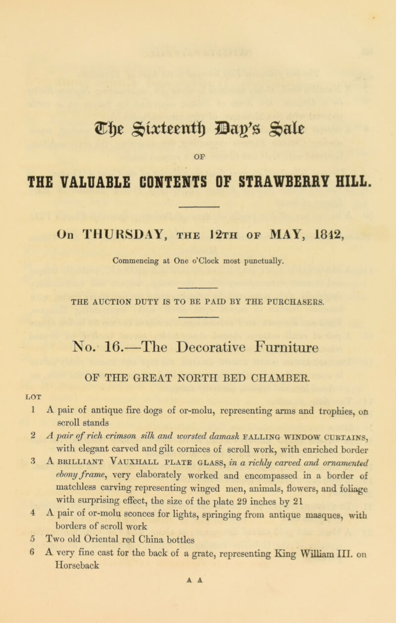 ©ije ^txtecnti) Bag's §>alc OF THE VALUABLE CONTENTS OF STRAWBERRY HILL. On THURSDAY, the 12th of MAY, 1842, Commencing at One o’Clock most punctually. THE AUCTION DUTY IS TO BE PAID BY THE PURCHASERS. No. 16.—The Decorative Furniture OF THE GREAT NORTH BED CHAMBER. LOT 1 A pair of antique fire dogs of or-molu, representing arms and trophies, on scroll stands 2 A pair of rich crimson silk and worsted damask falling window curtains, with elegant carved and gilt cornices of scroll work, with enriched border 3 A brilliant Vauxiiall plate GLASS, in a richly carved and ornamented ebony frame, very elaborately worked and encompassed in a border of matchless carving representing winged men, animals, flowers, and foliage with surprising effect, the size of the plate 29 inches by 21 4 A pair of or-molu sconces for lights, springing from antique masques, with borders of scroll work 5 Two old Oriental red China bottles 6 A very fine cast for the back of a grate, representing King William III. on Horseback A A