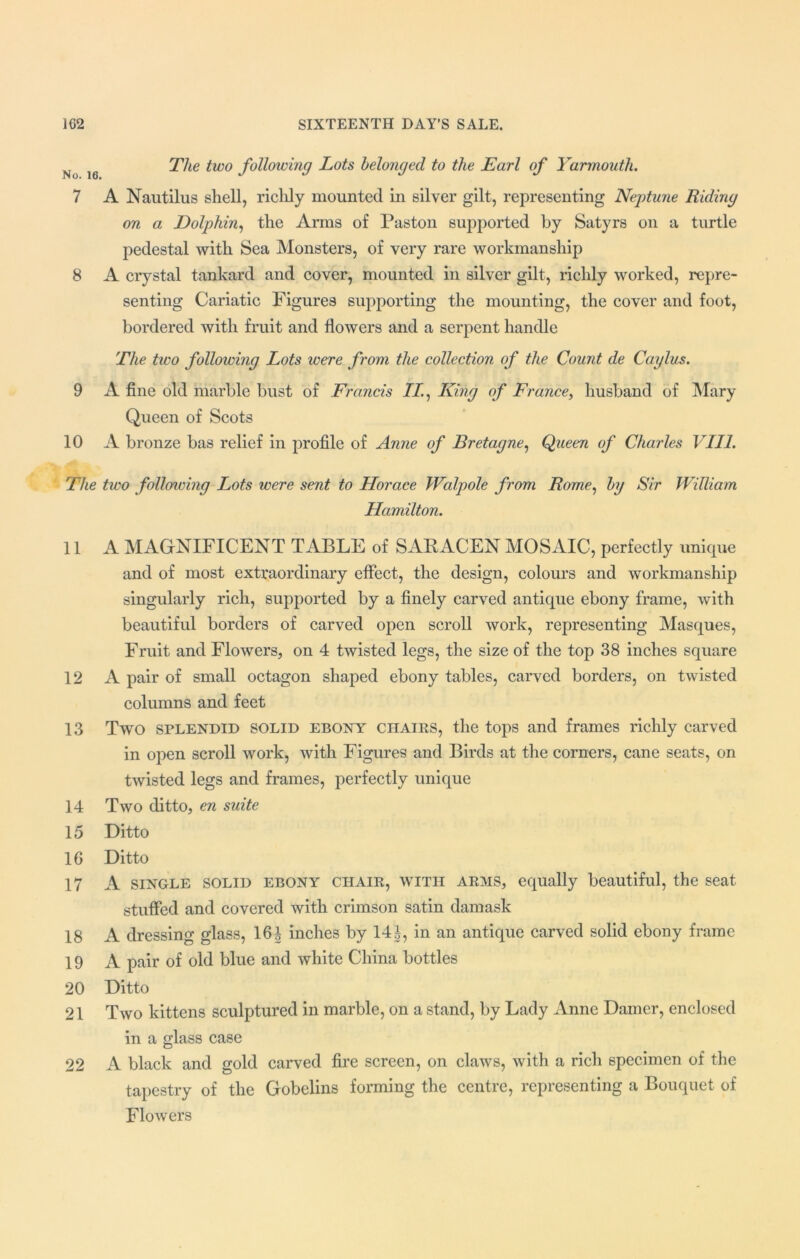 N j6 The two following Lots belonged to the Earl of Yarmouth. 7 A Nautilus shell, richly mounted in silver gilt, representing Neptune Riding on a Dolphin, the Arms of Paston supported by Satyrs on a turtle pedestal with Sea Monsters, of very rare workmanship 8 A crystal tankard and cover, mounted in silver gilt, richly worked, repre- senting Cariatic Figures supporting the mounting, the cover and foot, bordered with fruit and flowers and a serpent handle The two following Lots were from the collection of the Count de Caylus. 9 A fine old marble bust of Francis 77., King of France, husband of Mary Queen of Scots 10 A bronze bas relief in profile of Anne of Bretagne, Queen of Charles VIII. The two following Lots were sent to Horace Walpole from Rome, by Sir William Hamilton. 11 A MAGNIFICENT TABLE of SARACEN MOSAIC, perfectly unique and of most extraordinary effect, the design, colours and workmanship singularly rich, supported by a finely carved antique ebony frame, with beautiful borders of carved open scroll work, representing Masques, Fruit and Flowers, on 4 twisted legs, the size of the top 38 inches square 12 A pair of small octagon shaped ebony tables, carved borders, on twisted columns and feet 13 Two splendid solid ebony chairs, the tops and frames richly carved in open scroll work, with Figures and Birds at the corners, cane seats, on twisted legs and frames, perfectly unique 14 Two ditto, en suite 15 Ditto 16 Ditto 17 A single solid ebony chair, with arms, equally beautiful, the seat stuffed and covered with crimson satin damask 18 A dressing glass, 16| inches by 14J, in an antique carved solid ebony frame 19 A pair of old blue and white China bottles 20 Ditto 21 Two kittens sculptured in marble, on a stand, by Lady Anne Darner, enclosed in a glass case 22 A black and gold carved fire screen, on claws, with a rich specimen of the tapestry of the Gobelins forming the centre, representing a Bouquet of Flowers