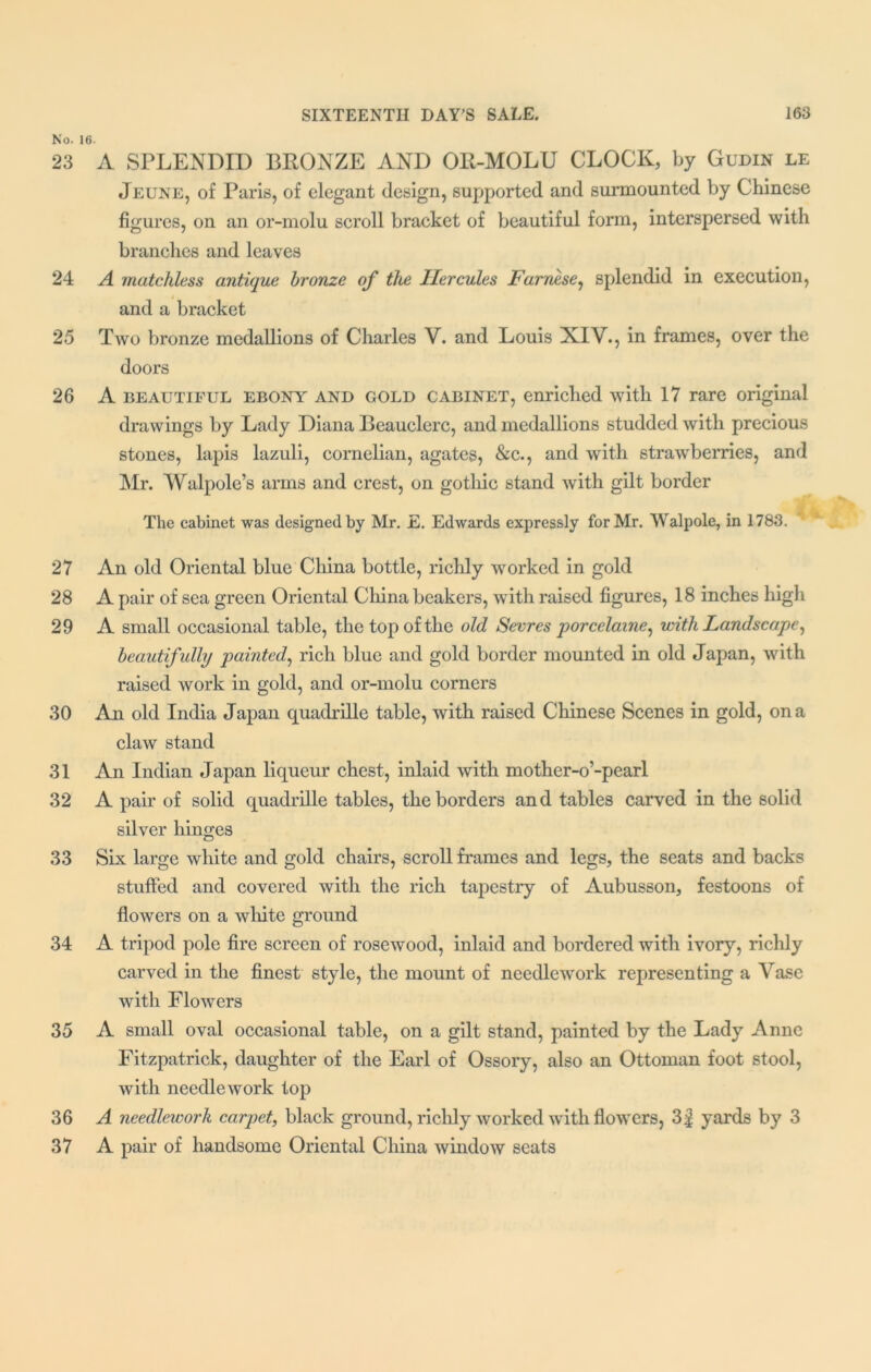 No. 16. 23 A SPLENDID BRONZE AND OIl-MOLU CLOCK, by Gudin le Jeune, of Paris, of elegant design, supported and surmounted by Chinese figures, on an or-molu scroll bracket of beautiful form, interspersed with branches and leaves 24 A matchless antique bronze of the Hercules Farnese, splendid in execution, * ■ and a bracket 25 Two bronze medallions of Charles V. and Louis XIV., in frames, over the doors 26 A beautiful ebony and gold cabinet, enriched with 17 rare original drawings by Lady Diana Beauclerc, and medallions studded with precious stones, lapis lazuli, cornelian, agates, &c., and with strawberries, and Mr. Walpole’s arms and crest, on gothic stand with gilt border The cabinet was designed by Mr. E. Edwards expressly for Mr. Walpole, in 1783. 27 An old Oriental blue China bottle, richly worked in gold 28 A pair of sea green Oriental China beakers, with raised figures, 18 inches high 29 A small occasional table, the top of the old Sevres porcelaine, with Landscape, beautifully painted, rich blue and gold border mounted in old Japan, with raised work in gold, and or-molu corners 30 An old India Japan quadrille table, with raised Chinese Scenes in gold, on a claw stand 31 An Indian Japan liqueur chest, inlaid with mother-o’-pearl 32 A pair of solid quadrille tables, the borders and tables carved in the solid silver hinges 33 Six large white and gold chairs, scroll frames and legs, the seats and backs stuffed and covered with the rich tapestry of Aubusson, festoons of flowers on a white ground 34 A tripod pole fire screen of rosewood, inlaid and bordered with ivory, richly carved in the finest style, the mount of needlework representing a Vase with Flowers 35 A small oval occasional table, on a gilt stand, painted by the Lady Anne Fitzpatrick, daughter of the Earl of Ossory, also an Ottoman foot stool, with needlework top 36 A needlework carpet, black ground, richly worked with flowers, 3f yards by 3 37 A pair of handsome Oriental China window seats