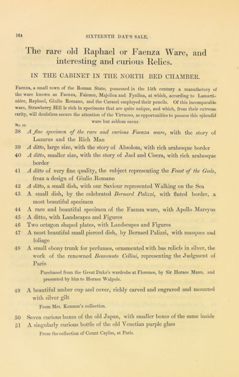 The rare old Raphael or Faenza Ware, and interesting and curious Relics. IN THE CABINET IN THE NORTH BED CHAMBER. Faenza, a small town of the Roman State, possessed in the 15th century a manufactory of the ware known as Faenza, Faience, Majolica and Fynlina, at which, according to Lamarti- niere, Raphael, Giulio Romano, and the Caracci employed their pencils. Of this incomparable ware, Strawberry Hill is rich in specimens that are quite unique, and which, from their extreme rarity, will doubtless secure the attention of the Virtuoso, as opportunities to possess this splendid ware but seldom occur. No. 16. 38 A fine specimen of the rare and curious Faenza ware, with the story of Lazarus and the Rich Man 39 A ditto, large size, with the story of Absolom, with rich arabesque border 40 A ditto, smaller size, with the story of Jael and Cisera, with rich arabesque border 41 A ditto of very fine quality, the subject representing the Feast of the Gods, from a design of Giulio Romano 42 A ditto, a small dish, with our Saviour represented Walking on the Sea 43 A small dish, by the celebrated Bernard Palizzi, with fluted border, a most beautiful specimen 44 A rare and beautiful specimen of the Faenza ware, with Apollo Marsyus 45 A ditto, with Landscapes and Figures 46 Two octagon shaped plates, with Landscapes and Figures 47 A most beautiful small pierced dish, by Bernard Palizzi, with masques and foliage 48 A small ebony trunk for perfumes, ornamented with bas reliefs in silver, the work of the renowned Benvenuto Cellini, representing the Judgment of Paris Purchased from the Great Duke’s wardrobe at Florence, by Sir Horace Mann, and presented by him to Horace Walpole. 49 A beautiful amber cup and cover, richly carved and engraved and mounted with silver gilt From Mrs. Kennon’s collection. 50 Seven curious boxes of the old Japan, with smaller boxes of the same inside 51 A singularly curious bottle of the old Venetian purple glass From the collection of Count Caylus, at Paris.