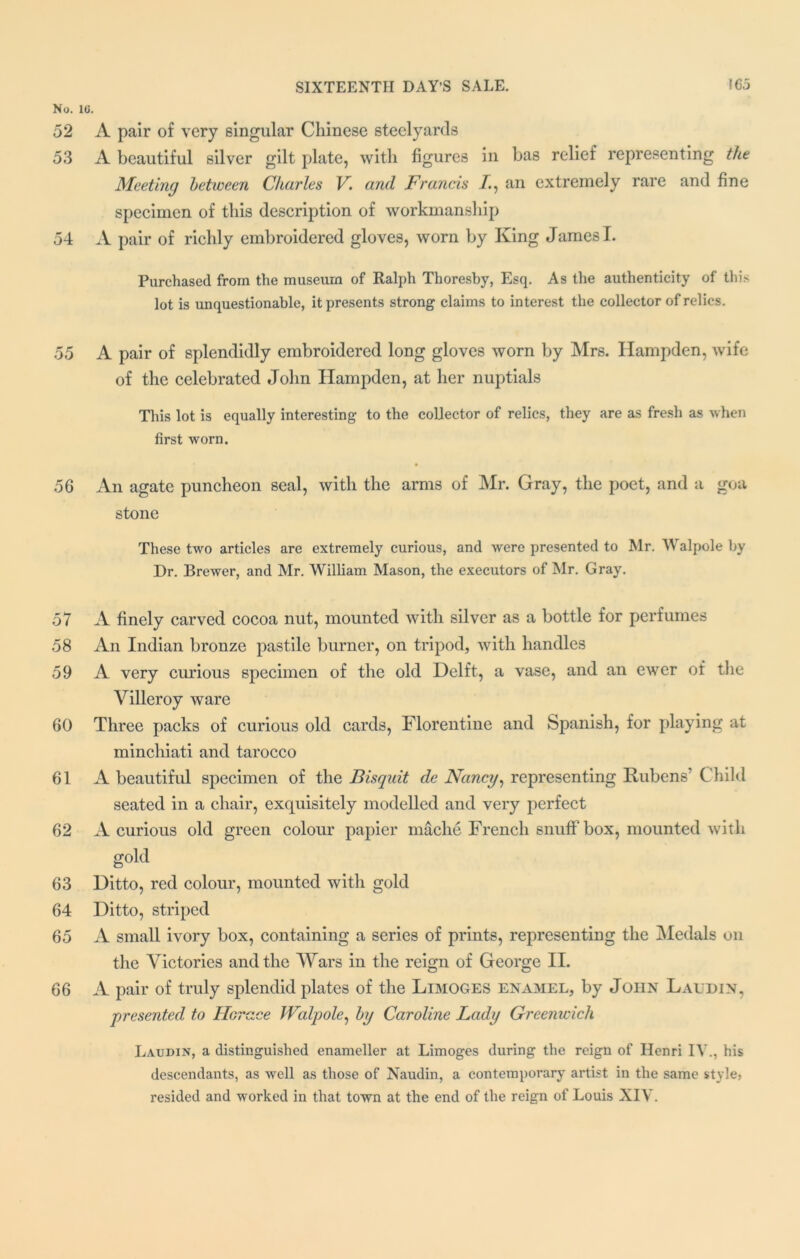 No. 10. 52 A pair of very singular Chinese steelyards 53 A beautiful silver gilt plate, with figures in bas relief representing the Meeting between Charles V. and Francis /., an extremely rare and fine specimen of this description of workmanship 54 A pair of richly embroidered gloves, worn by King James I. Purchased from the museum of Ralph Thoresby, Esq. As the authenticity of this lot is unquestionable, it presents strong claims to interest the collector of relics. 55 A pair of splendidly embroidered long gloves worn by Mrs. Hampden, wife of the celebrated John Hampden, at her nuptials This lot is equally interesting to the collector of relics, they are as fresh as when first worn. 56 An agate puncheon seal, with the arms of Mr. Gray, the poet, and a goa stone These two articles are extremely curious, and were presented to Mr. Walpole by Dr. Brewer, and Mr. William Mason, the executors of Mr. Gray. 57 A finely carved cocoa nut, mounted with silver as a bottle for perfumes 58 An Indian bronze pastile burner, on tripod, with handles 59 A very curious specimen of the old Delft, a vase, and an ewer of the Villeroy ware 60 Three packs of curious old cards, Florentine and Spanish, for playing at mincliiati and tarocco 61 A beautiful specimen of the Bisquit de Nancy, representing Rubens7 Child seated in a chair, exquisitely modelled and very perfect 62 A curious old green colour papier mache French snuff box, mounted with gold 63 Ditto, red colour, mounted with gold 64 Ditto, striped 65 A small ivory box, containing a series of prints, representing the Medals on the Victories and the Wars in the reign of George II. 66 A pair of truly splendid plates of the Limoges enamel, by John Laudin, presented to Horace Walpole, by Caroline Lady Greenwich Laudin, a distinguished enameller at Limoges during the reign of Henri IV., his descendants, as well as those of Naudin, a contemporary artist in the same style, resided and worked in that town at the end of the reign of Louis XIV.