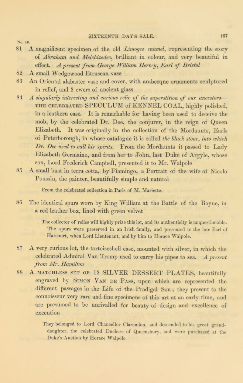 No. 16. 81 A magnificent specimen of the old Limoges enamel, representing the story of Abraham and Melchizedec, brilliant in colour, and very beautiful in effect. A present from George William Ilervey, Earl of Bristol 82 A small Wedge wood Etruscan vase 83 An Oriental alabaster vase and cover, with arabesque ornaments sculptured in relief, and 2 ewers of ancient glass 84 A singularly interesting and curious relic of the superstition of our ancestors— the celebrated SPECULUM of KENNEL COAL, highly polished, in a leathern case. It is remarkable for having been used to deceive the mob, by the celebrated Ur. Dee, the conjurer, in the reign of Queen Elizabeth. It was originally in the collection of the Mordaunts, Earls of Peterborough, in whose catalogue it is called the black stone, into which Dr. Dee used to call his spirits. From the Mordaunts it passed to Lady Elizabeth Germaine, and from her to John, last Duke of Argyle, whose son, Lord Frederick Campbell, presented it to Mr. Walpole 85 A small bust in terra cotta, by Fiamingo, a Portrait of the wife of Nicolo Poussin, the painter, beautifully simple and natural From the celebrated collection in Paris of M. Mariette. 86 The identical spurs worn by King William at the Battle of the Boyne, in a red leather box, lined with green velvet The collector of relics will highly prize this lot, and its authenticity is unquestionable. The spurs were preserved in an Irish family, and presented to the late Earl of Harcourt, Avhen Lord Lieutenant, and by him to Horace Walpole. 87 A very curious lot, the tortoiseshell case, mounted with silver, in which the celebrated Admiral Van Tromp used to carry his pipes to sea. A present from Mr. Hamilton 88 A MATCHLESS set of 12 SILVER DESSERT PLATES, beautifully engraved by Simon Van de Pass, upon which are represented the different passages in the Life of the Prodigal Son; they present to the connoisseur very rare and fine specimens of this art at an early time, and are presumed to be unrivalled for beauty of design and excellence of execution They belonged to Lord Chancellor Clarendon, and descended to his great grand- daughter, the celebrated Duchess of Queensbury, and were purchased at the Duke’s Auction by Horace Walpole.
