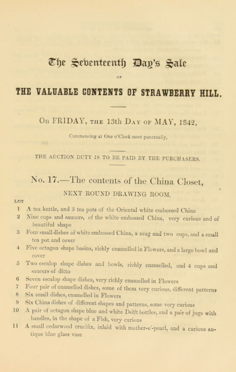 2Tl)e ^ebentccntf) Dag’s £ale cr THE VALUABLE CONTENTS OF STRAWBERRY HILL On FRIDAY, the 13th Day of MAY, 1842, Commencing at One o’Cloek most punctually. THE AUCTION DUTY IS TO BE PAID BY THE PURCHASERS. No. 17.—The contents of the China Closet, NEXT ROUND DRAWING ROOM. LOT 1 A tea kettle, and 3 tea pots of the Oriental white embossed China 2 !Nine cups and saucers, of the white embossed China, very curious and of beautiful shape 3 Four small dishes of white embossed China, a mug and two cups, and a small tea pot and cover 4 Five octagon shape basins, richly enamelled in Flowers, and a large bowl and cover 5 Two cscal°P shape dishes and bowls, richly enamelled, and 4 cups and saucers of ditto 6 Seven escalop shape dishes, very richly enamelled in Flowers 7 bom paii of enamelled dishes, some of them very curious, different patterns 8 Six small dishes, enamelled in Flowers 9 Six China dishes of different shapes and patterns, some very curious 10 A pair of octagon shape blue and white Delft bottles, and a pair of jugs with handles, in the shape of a Fish, very curious 11 A small cedarwood crucifix, inlaid with mother-o-pearl, and a curious an- tique blue glass vase