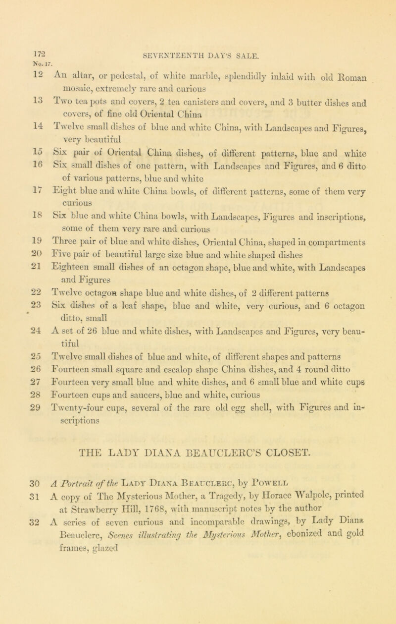 No. 17. 12 IO O An altar, or pedestal, of white marble, splendidly inlaid with old Roman mosaic, extremely rare and curious Two tea pots and covers, 2 tea canisters and covers, and 3 butter dishes and covers, of fine old Oriental China 14 Twelve small dishes of blue and white China, with Landscapes and Figures, very beautiful 15 Six pair of Oriental China dishes, of different patterns, blue and white 16 Six small dishes of one pattern, with Landscapes and Figures, and 6 ditto of various patterns, blue and white 17 Eight blue and white China bowls, of different patterns, some of them very curious 18 Six blue and white China bowls, with Landscapes, Figures and inscriptions, some of them very rare and curious 19 Three pair of blue and white dishes. Oriental China, shaped in compartments 20 F ive pair of beautiful large size blue and white shaped dishes 21 Eighteen small dishes of an octagon shape, blue and white, with Landscapes and Figures 22 Twelve octagon shape blue and white dishes, of 2 different patterns 23 Six dishes of a leaf shape, blue and white, very curious, and 6 octagon ditto, small 24 A set of 26 blue and white dishes, with Landscapes and Figures, very beau- tiful 25 Twelve small dishes of blue and white, of different shapes and patterns 26 Fourteen small square and escalop shape China dishes, and 4 round ditto 27 Fourteen very small blue and white dishes, and 6 small blue and white cups 28 Fourteen cups and saucers, blue and white, curious 29 Twenty-four cups, several of the rare old egg shell, with Figures and in- scriptions THE LADY DIANA BEAUCLERC’S CLOSET. 30 A Portrait of the Lady Diana Beauclerc, by Powell 31 A copy of The Mysterious Mother, a Tragedy, by Horace Walpole, printed at Strawberry Hill, 1768, with manuscript notes by the author 32 A scries of seven curious and incomparable drawings, by Lady Diana Beauclerc, Scenes illustrating the Mysterious Mother, ebonized and gold frames, glazed