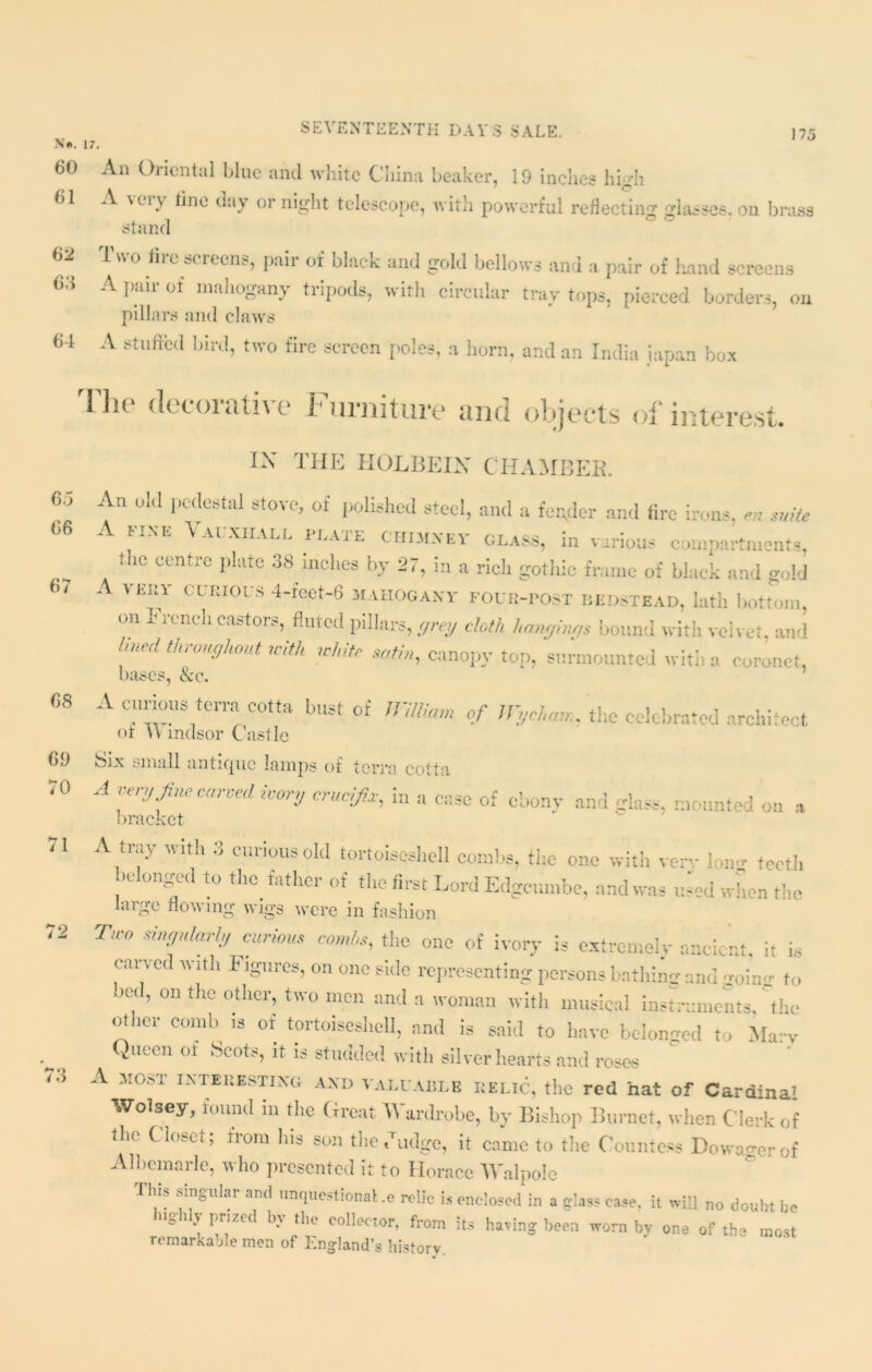 N>. 17. 60 An Oriental blue and white China beaker, 19 inclies high 61 A very line day or night telescope, with powerful reflecting glasses, on brass stand 62 Two firc screens, pair of black and gold bellows and a pair of hand screens 6,1 A pair of mahogany tripods, with circular tray tops, pierced borders, on pillars and claws 64 A stuftb‘l binl> f-0 fire screen poles, a horn, and an India japan box The decorative Furniture and objects of interest. 65 66 67 68 69 70 71 i'A i 6 IX THE TIOLBEIX CHAMBER. An old pedestal stove, of polished steel, and a fender and lire irons, en suite ink V ai.xiiall i lai e chimney glass, in various compartments, the centre plate 38 inches by 27, in a rich gothic frame of black and gold A very curious 4-r’cet-6 mahogany four-post bedstead, lath bottom, on I rench castors, fluted pillars, grey cloth hangings bound with velvet, and hned throughout with white satin, canopy top, surmounted with a coronet, bases, &c. A cururns term ortta bust of WHUam of Wycham, the celebrated architect or H mdsor Castle feix small antique lamps of terra cotta A i try Jim tailed ivory crucifix, m a case of ebony and glass, mounted on a bracket A tray with 3 curious old tortoiseshell combs, the one with very W teeth belonged to the father of the first Lord Edgcumbe, and was used when the large flowing wigs were in fashion T'° SU}flnlarl!/ curious combs, the one of ivory is extremely ancient, it is carved with Figures, on one side representing persons bathing and goincr to bed, on the other, two men and a woman with musical instruments the other comb is of tortoiseshell, and is said to have belonged to Marv Viecn of Scots, it is studded with silver hearts and roses A MOST interesting and valuable relic, the red hat of Cardinal Wolsey, found in the Great Wardrobe, by Bishop Burnet, when Clerk of the Closet ; from his son the Judge, it came to the Countess Dowager of Albemarle, who presented it to Horace Walpole tills singular and unquestional.e relic is enclosed in a glass ease, it will no doubt be i y prized b\ the collector, from its having been worn bv one of the most remarkable men of England’s history