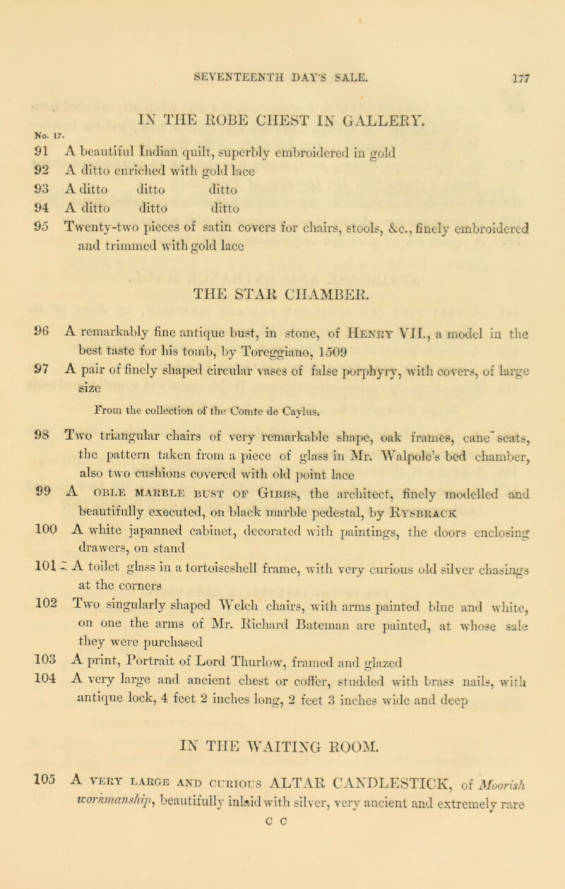 IX THE ROBE CHEST IN GALLERY. No. 17. 91 A beautiful Indian quilt, superbly embroidered in gold 92 A ditto enriched with gold lace 93 A ditto ditto ditto 94 A ditto ditto ditto 95 Twenty-two pieces of satin covers for chairs, stools, &c., finely embroidered and trimmed with gold lace THE STAR CHAMBER. 96 A remarkably fine antique bust, in stone, of Henry VII., a model in the best taste for his tomb, by Toreggiano, 1509 97 A pair of finely shaped circular vases of false porphyry, with covers, of large size From the collection of the Comte tie Caylus. 98 Two triangular chairs of very remarkable shape, oak frames, cane seats, the pattern taken from a piece of glass in Mr. Walpole’s bed chamber, also two cushions covered with old point lace 99 A oble marble bust of Gibbs, the architect, finely modelled and beautifully executed, on black marble pedestal, by Rysbrack 100 A white japanned cabinet, decorated with paintings, the doors enclosing drawers, on stand 101 - A toilet glass in a tortoiseshell at the corners frame, with very curious old silver chasings 102 Two singularly shaped Welch chairs, with arms painted blue and white, on one the arms of Mr. Richard Bateman are painted, at whose sale they were purchased 10o A print, Portrait of Lord Thurlow, framed and lazed 104 A very large and ancient chest or coffer, studded with brass nails, with antique lock, 4 feet 2 inches long, 2 feet 3 inches wide and deep IN THE WAITING ROOM. 105 A very large and curious ALTAR CANDLESTICK, of Moorish workmanship, beautifully inlaid with silver, very ancient and extremely rare c c