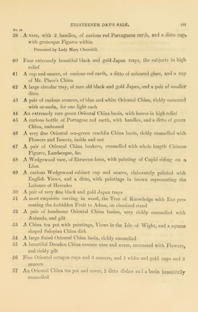 No. 18- 39 A vase, with 2 handles, of curious red Portuguese earth, and a ditto cup, with grotesque Figures within Presented by Lady Mary Churchill. 40 Four extremely beautiful black and gold Japan trays, the subjects in high relief 41 A cup and saucer, of curious red earth, a ditto of coloured glass, and a cup of Mr. Place’s China 42 A large circular tray, of rare old black and gold Japan, and a pair of smaller ditto 43 A pair of curious sconces, of blue and white Oriental China, richly mounted with or-molu, for one light each 44 An extremely rare green Oriental China basin, with leaves in high relief 45 A curious bottle of Portugese red earth, with handles, and a ditto of green China, embossed 46 A very fine Oriental sea-green cracklin China basin, richly enamelled with Flowers and Insects, inside and out 47 A pair of Oriental China beakers, enamelled with whole length Chinese Figures, Landscapes, &c. 48 A Wedgewood vase, of Etruscan form, with painting of Cupid riding on a Lion 49 A curious Wedgewood cabinet cup and saucer, elaborately painted with English Views, and a ditto, with paintings in brown representing the Labours of Hercules 50 A pair of very fine black and gold Japan trays 51 A most exquisite carving in wood, the Tree of Knowledge with Eve pre- senting the forbidden Fruit to Adam, on ebonized stand 52 A pair of handsome Oriental China basins, very richly enamelled -with Animals, and gut 53 A China tea pot with paintings, Views in the Isle of Wight, and a square shaped Salopian China dish 54 A large fluted Oriental China basin, richly enamelled 55 A beautiful Dresden China essence vase and cover, encrusted with Flowers and richly gilt 56 Five Oriental octagon cups and 3 saucers, and 5 white and gold cups and 2 saucers 57 An Oriental China tea pot and cover, 2 ditto dishes an 1 a basin beautifully enamelled