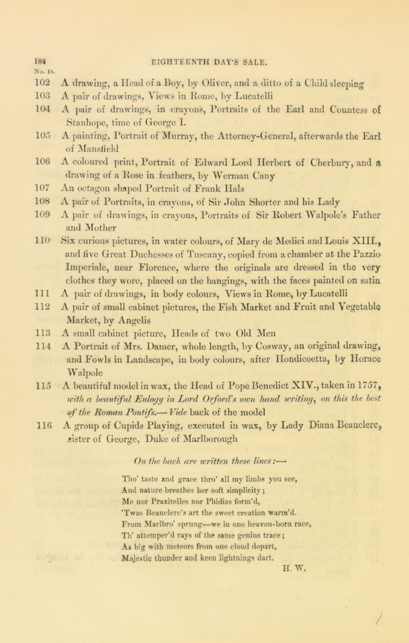 No. IS. 102 A drawing, a Head of a Boy, by Oliver, and a ditto of a Child sleeping 103 A pair of drawings, Views in Home, by Lucatelli 104 A pair of drawings, in crayons, Portraits of the Earl and Countess of Stanhope, time of George I. 105 A painting, Portrait of Murray, the Attorney-General, afterwards the Earl of Mansfield 106 A coloured print, Portrait of Edward Lord Herbert of Cherbury, and a drawing of a Pose in feathers, by Wcrman Cany 107 An octagon shaped Portrait of Frank Hals 108 A pair of Portraits, in crayons, of Sir John Shorter and his Lady 109 A pair of drawings, in crayons, Portraits of Sir llobert Walpole’s Father and Mother 110 Six curious pictures, in water colours, of Mary de Medici and Louis XIIL, and five Great Duchesses of Tuscany, copied from a chamber at the Pazzio Imperiale, near Florence, where the originals are dressed in the very clothes they wore, placed on the hangings, with the faces painted on satin 111 A pair of drawings, in body colours, Views in Pome, by Lucatelli 112 A pair of small cabinet pictures, the Fish Market and Fruit and Vegetable Market, bv Ano;elis 113 A small cabinet picture, Heads of two Old Men 114 A Portrait of Mrs. Darner, whole length, by Cosway, an original drawing, and Fowls in Landscape, in body colours, after Hondicoetta, by Horace W alpolc 115 A beautiful model in wax, the Head of Pope Benedict XIV., taken in 1757, with a beautiful Eulogy in Lord Orford’s own hand writing, on this the best of the Roman Pontifs.— Vide back of the model 116 A group of Cupids Playing, executed in wax, by Lady Diana Beauclerc, sister of George, Duke of Marlborough On the back are written these lines:—• Tho’ taste and grace thro’ all my limbs you see, And nature breathes her soft simplicity; Me nor Praxitelles nor Phidias form’d, ’Twas Beauclerc’s art the sweet creation warm’d. From Marlbro’ sprung—we in one heaven-born race, Th’ attemper’d rays of the same genius trace; As big with meteors from one cloud depart, Majestic thunder and keen lightnings dart. / H. W.