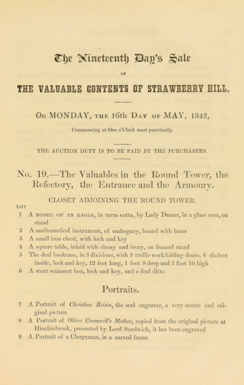 Clje Ntnctceittf) Qaj/s §a(c or THE VALUABLE CONTENTS OF STRAWBERRY HILL. On MONDAY, the l6th Day of MAY, 1842, Commencing at One o’Clock most punctually. THE AUCTION DUTY IS TO EE PAID BY THE PURCHASERS. No. 19.—The Valuables in the Round Tower, the Refectory, the Entrance and the Armoury. CLOSET ADJOINING THE HOUND TOWER. LOT 1 A 3IODEL of an eagle, in terra cotta, by Lady Damer, in a glass case, on stand 2 A mathematical instrument, of mahogany, bound with brass 3 A small iron chest, with lock and key 4 A square table, inlaid with ebony and ivory, on framed stand 5 The deal bookcase, in 3 divisions, with 3 trellis work folding doors, 6 shelves inside, lock and key, 12 feet long, 1 foot 8 deep and 1 foot 10 high 6 A stout wainscot box, lock and key, and a deal ditto Portraits. 7 A Portrait of Christian Reisin, the seal engraver, a very scarce and ori- ginal picture 8 A Portrait of Oliver CromicclVs Mother, copied from the original picture at Hincliinbrook, presented by Lord Sandwich, it has been engraved A Portrait of a Clergyman, in a carved frame 9