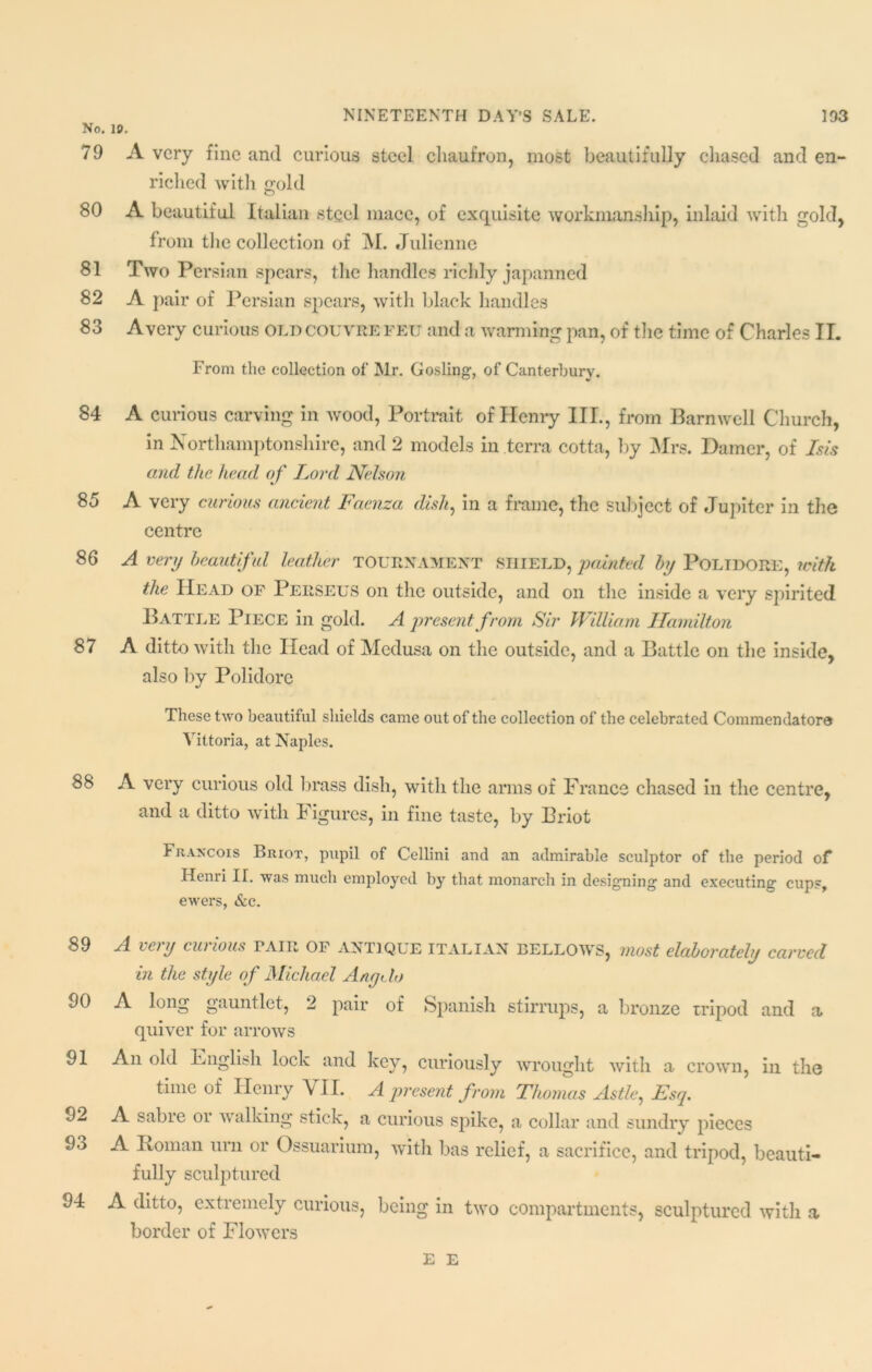 No. 79 80 81 82 83 84 85 86 87 88 89 90 91 92 93 94 10. A very fine and curious steel chaufron, most beautifully chased and en- riched with gold A beautiful Italian steel mace, of exquisite workmanship, inlaid with gold, from the collection of M. Julienne Two Persian spears, the handles richly japanned A pair of Persian spears, with black handles Avery curious oldcouvrefeu and a warming pan, of the time of Charles II. From the collection of Mr. Gosling1, of Canterbury. A curious carving in wood, Portrait of Henry III., from Barnwell Church, in Northamptonshire, and 2 models in terra cotta, by Mrs. Darner, of Isis and the head of lord Nelson A very curious ancient Faenza dish, in a frame, the subject of Jupiter in the centre A very beautiful leather TOURNAMENT SHIELD, painted by POLIDORE, with the Head of Perseus on the outside, and on the inside a very spirited Battle Piece in gold. A present from Sir William Hamilton A ditto with the Head of Medusa on the outside, and a Battle on the inside, also by Polidore These two beautiful shields came out of the collection of the celebrated Commendatora Yittoria, at Naples. A very curious old brass dish, with the arms of France chased in the centre, and a ditto with Figures, in fine taste, by Briot Francois Briot, pupil of Cellini and an admirable sculptor of the period oF Henri IT. was much employed by that monarch in designing and executing cups, ewers, &c. A very curious tair of antique Italian bellows, most elaborately carved in the style of Michael Any do A long gauntlet, 2 pair of Spanish stirrups, a bronze tripod and a quiver for arrows An old Bnglish lock and key, curiously wrought with a crown, in the time of Henry VII. A present from Thomas Astle, Esq. A sabre oi w alking stick, a curious spike, a collar and sundry pieces A Roman urn or Ossuarium, with bas relief, a sacrifice, and tripod, beauti- fully sculptured A ditto, extremely curious, being in two compartments, sculptured with a border of Flowers E E