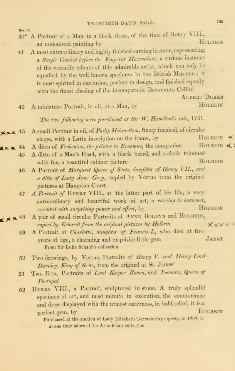 No. 20. 40* 41 42 A Portrait of a Man in a black dress, oi the time of Henry \ HI., an undoubted painting by Holbein A most extraordinary and highly finished carving in stone, representing a Single Combat before the Emperor Maximilian, a curious instance of the versatile talents of this admirable artist, which can only be equalled by the well known specimen in the British Museum, it is most spirited in execution, perfect in design, and finished equally with the finest chasing of the incomparable Benvenuto Cellini Albert Dlrer A miniature Portrait, in oil, of a Man, by Holbein *** 43 4 $c ^ 44 45 4G 47 £ **48 49 50 51 52 Eke two following were purchased at Sir ff. Hamilton's sale, 1/81. A small Portrait in oil, of Philip Melancthon, finely finished, of circular shape, with a Latin inscription on the frame, by Holbein A ditto of Frobenius, the printer to Erasmus, the companion Holbein iC > A ditto of a Man’s Head, with a black beard, and a cloak trimmed with fur, a beautiful cabinet picture Holbein A Portrait of Margaret Queen of Scots, daughter of Henry J //., and a ditto of Lady Jane Grey, copied by Vcrtue from the original pictures at Hampton Court A Portrait of Henry VIII., at the latter part of his life, a very extraordinary and beautiful work of art, a carving in boxwood, executed with surprising power and effect, by HOLBEIN A pair of small circular Portraits of Anne Boleyn and Holbein, copied by Eckardtfrom the original pictures by Holbein Xf y' ' A Portrait of Charlotte, daughter of Francis /., who died at five years of age, a charming and exquisite little gem Janet From Sir Luke Schaub’s collection. Two drawings, by Vertue, Portraits of Henry J. and Henry Lord Darnley, King of Scots, from the original at St. James’ Two ditto, Portraits of Lord Keeper Bacon, and Leonora, Queen of Portugal Henry VIII., a Portrait, sculptured in stone. A truly splendid specimen of art, and most minute in execution, the countenance and dress displayed with the utmost exactness, in bold relief, it is a perfect gem, by Holbein Purchased at the auction of Lady Elizabeth Germaine's property, in 1707, it at one time adorned the Arundelian collection.